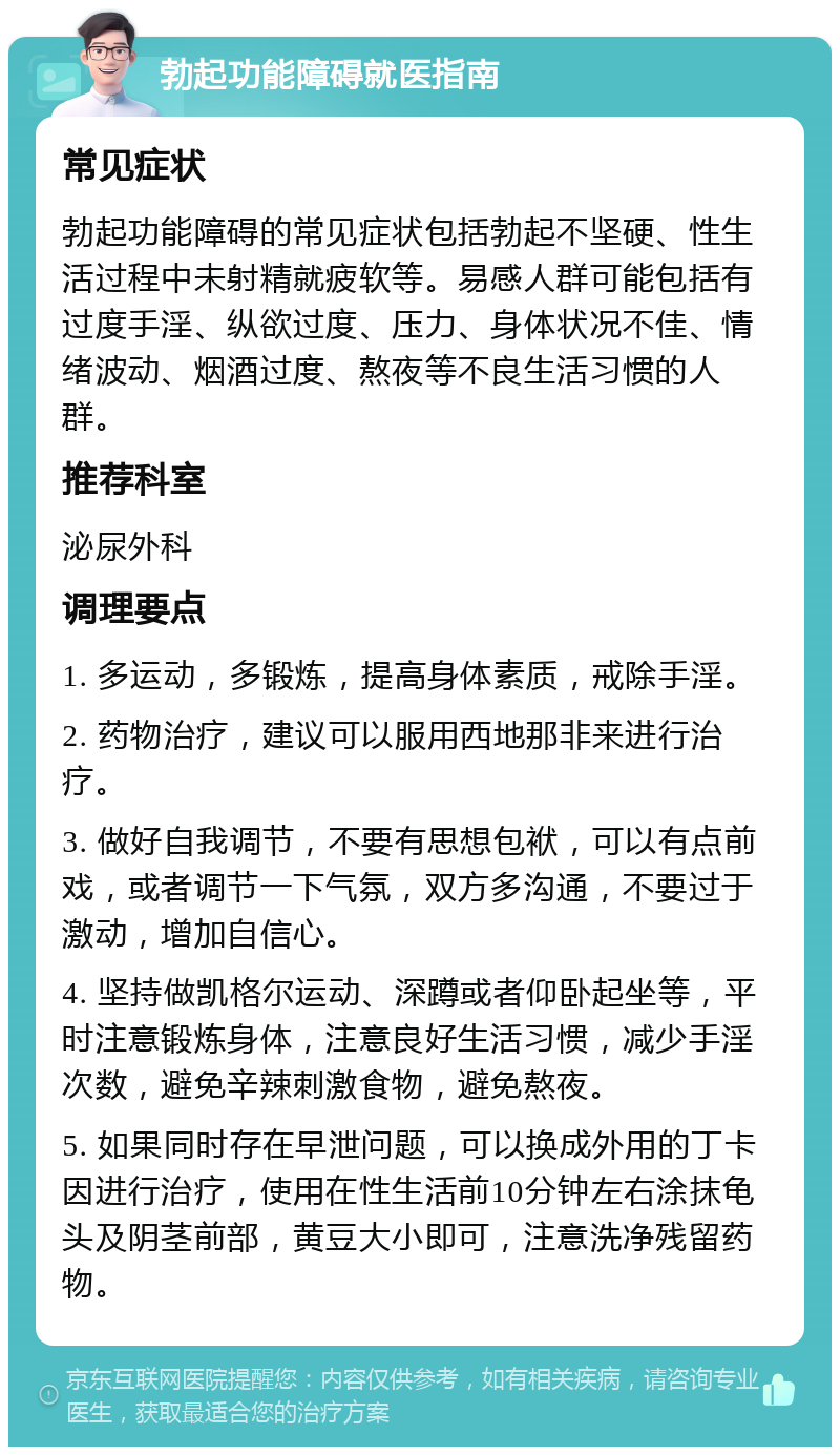 勃起功能障碍就医指南 常见症状 勃起功能障碍的常见症状包括勃起不坚硬、性生活过程中未射精就疲软等。易感人群可能包括有过度手淫、纵欲过度、压力、身体状况不佳、情绪波动、烟酒过度、熬夜等不良生活习惯的人群。 推荐科室 泌尿外科 调理要点 1. 多运动，多锻炼，提高身体素质，戒除手淫。 2. 药物治疗，建议可以服用西地那非来进行治疗。 3. 做好自我调节，不要有思想包袱，可以有点前戏，或者调节一下气氛，双方多沟通，不要过于激动，增加自信心。 4. 坚持做凯格尔运动、深蹲或者仰卧起坐等，平时注意锻炼身体，注意良好生活习惯，减少手淫次数，避免辛辣刺激食物，避免熬夜。 5. 如果同时存在早泄问题，可以换成外用的丁卡因进行治疗，使用在性生活前10分钟左右涂抹龟头及阴茎前部，黄豆大小即可，注意洗净残留药物。