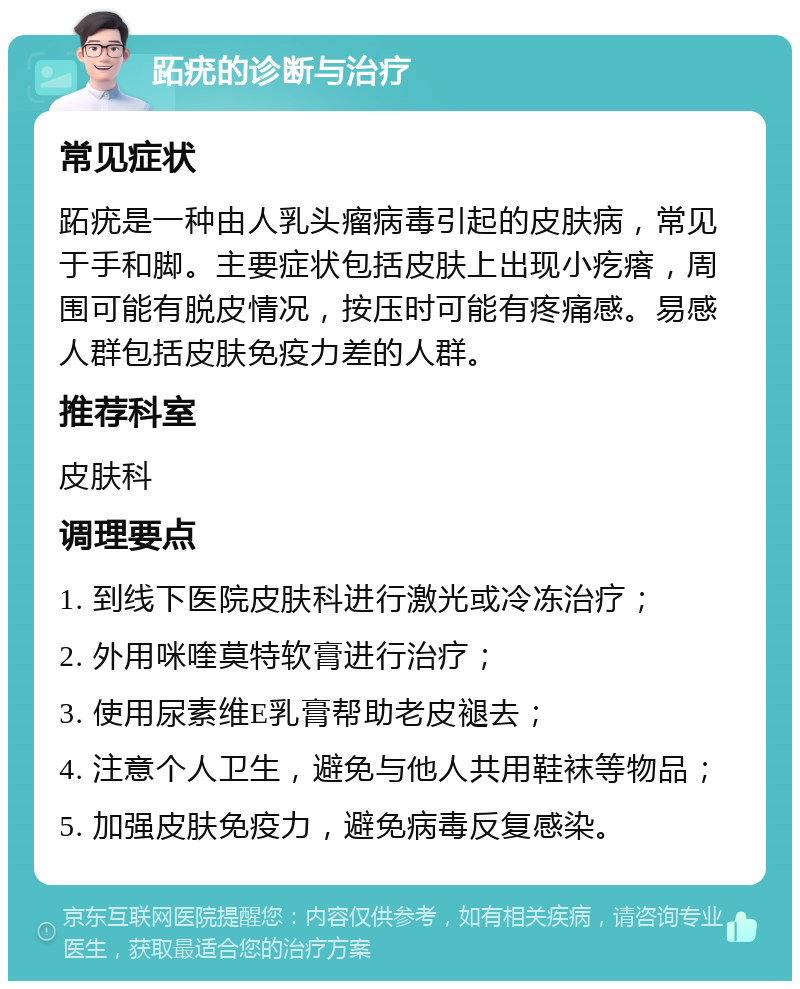 跖疣的诊断与治疗 常见症状 跖疣是一种由人乳头瘤病毒引起的皮肤病，常见于手和脚。主要症状包括皮肤上出现小疙瘩，周围可能有脱皮情况，按压时可能有疼痛感。易感人群包括皮肤免疫力差的人群。 推荐科室 皮肤科 调理要点 1. 到线下医院皮肤科进行激光或冷冻治疗； 2. 外用咪喹莫特软膏进行治疗； 3. 使用尿素维E乳膏帮助老皮褪去； 4. 注意个人卫生，避免与他人共用鞋袜等物品； 5. 加强皮肤免疫力，避免病毒反复感染。