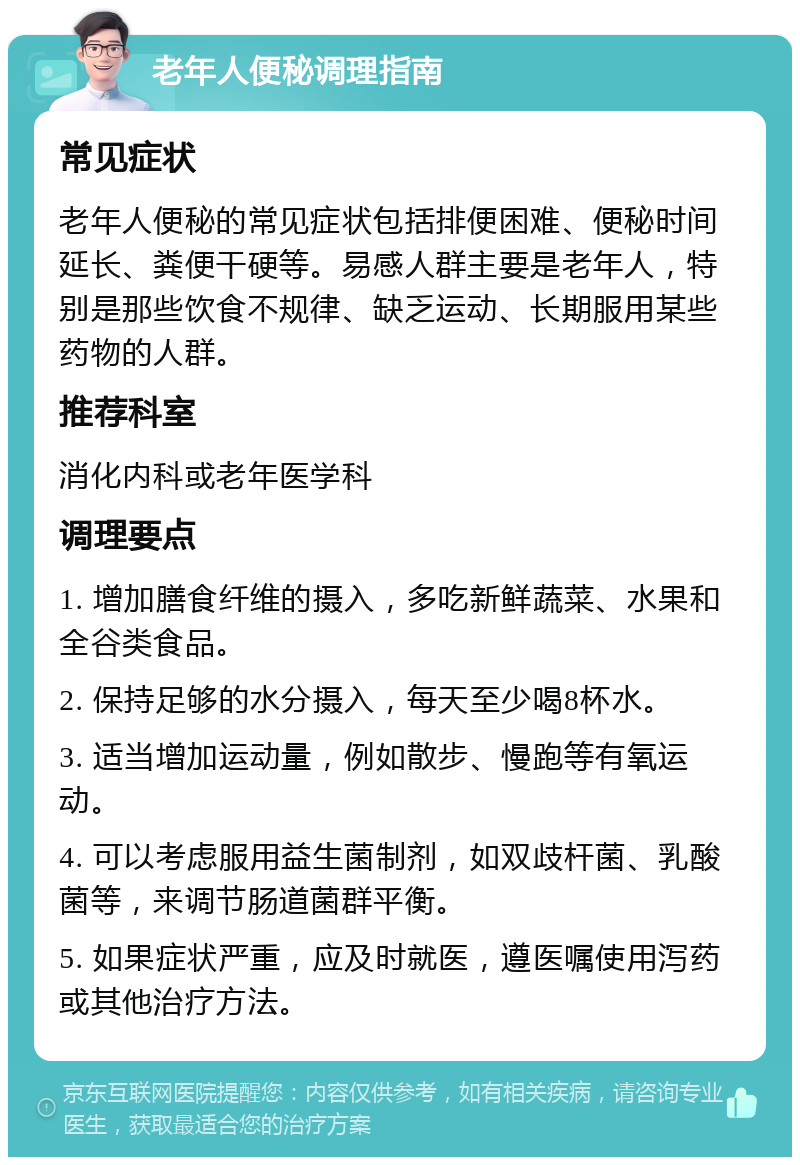 老年人便秘调理指南 常见症状 老年人便秘的常见症状包括排便困难、便秘时间延长、粪便干硬等。易感人群主要是老年人，特别是那些饮食不规律、缺乏运动、长期服用某些药物的人群。 推荐科室 消化内科或老年医学科 调理要点 1. 增加膳食纤维的摄入，多吃新鲜蔬菜、水果和全谷类食品。 2. 保持足够的水分摄入，每天至少喝8杯水。 3. 适当增加运动量，例如散步、慢跑等有氧运动。 4. 可以考虑服用益生菌制剂，如双歧杆菌、乳酸菌等，来调节肠道菌群平衡。 5. 如果症状严重，应及时就医，遵医嘱使用泻药或其他治疗方法。