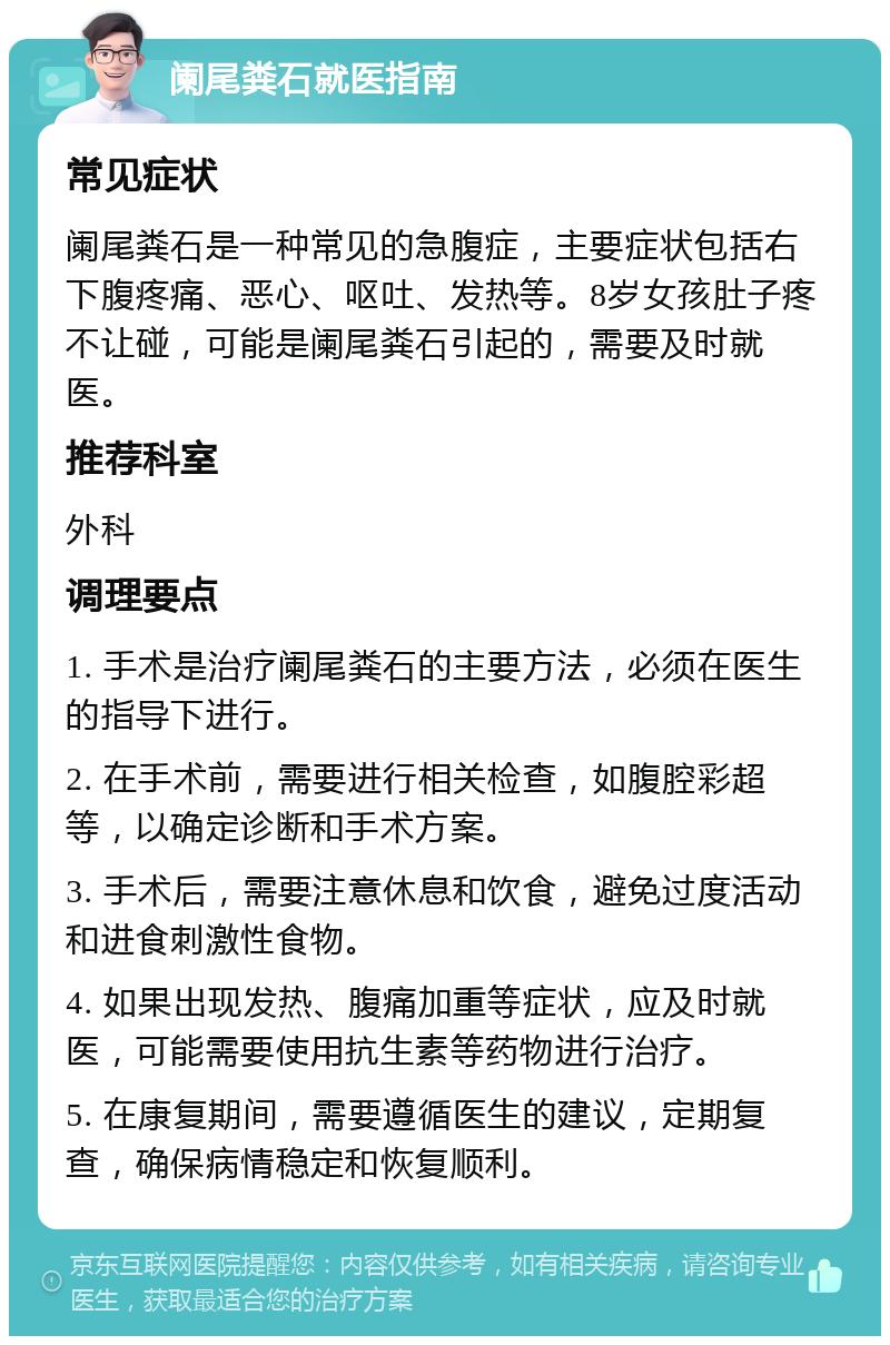 阑尾粪石就医指南 常见症状 阑尾粪石是一种常见的急腹症，主要症状包括右下腹疼痛、恶心、呕吐、发热等。8岁女孩肚子疼不让碰，可能是阑尾粪石引起的，需要及时就医。 推荐科室 外科 调理要点 1. 手术是治疗阑尾粪石的主要方法，必须在医生的指导下进行。 2. 在手术前，需要进行相关检查，如腹腔彩超等，以确定诊断和手术方案。 3. 手术后，需要注意休息和饮食，避免过度活动和进食刺激性食物。 4. 如果出现发热、腹痛加重等症状，应及时就医，可能需要使用抗生素等药物进行治疗。 5. 在康复期间，需要遵循医生的建议，定期复查，确保病情稳定和恢复顺利。