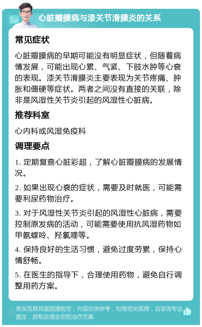 心脏瓣膜病与漆关节滑膜炎的关系 常见症状 心脏瓣膜病的早期可能没有明显症状，但随着病情发展，可能出现心累、气紧、下肢水肿等心衰的表现。漆关节滑膜炎主要表现为关节疼痛、肿胀和僵硬等症状。两者之间没有直接的关联，除非是风湿性关节炎引起的风湿性心脏病。 推荐科室 心内科或风湿免疫科 调理要点 1. 定期复查心脏彩超，了解心脏瓣膜病的发展情况。 2. 如果出现心衰的症状，需要及时就医，可能需要利尿药物治疗。 3. 对于风湿性关节炎引起的风湿性心脏病，需要控制原发病的活动，可能需要使用抗风湿药物如甲氨蝶呤、羟氯喹等。 4. 保持良好的生活习惯，避免过度劳累，保持心情舒畅。 5. 在医生的指导下，合理使用药物，避免自行调整用药方案。