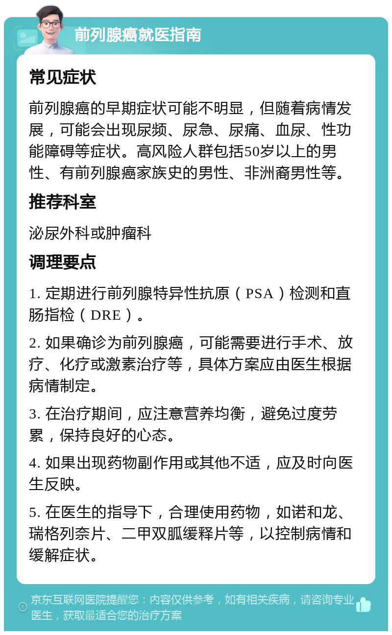 前列腺癌就医指南 常见症状 前列腺癌的早期症状可能不明显，但随着病情发展，可能会出现尿频、尿急、尿痛、血尿、性功能障碍等症状。高风险人群包括50岁以上的男性、有前列腺癌家族史的男性、非洲裔男性等。 推荐科室 泌尿外科或肿瘤科 调理要点 1. 定期进行前列腺特异性抗原（PSA）检测和直肠指检（DRE）。 2. 如果确诊为前列腺癌，可能需要进行手术、放疗、化疗或激素治疗等，具体方案应由医生根据病情制定。 3. 在治疗期间，应注意营养均衡，避免过度劳累，保持良好的心态。 4. 如果出现药物副作用或其他不适，应及时向医生反映。 5. 在医生的指导下，合理使用药物，如诺和龙、瑞格列奈片、二甲双胍缓释片等，以控制病情和缓解症状。