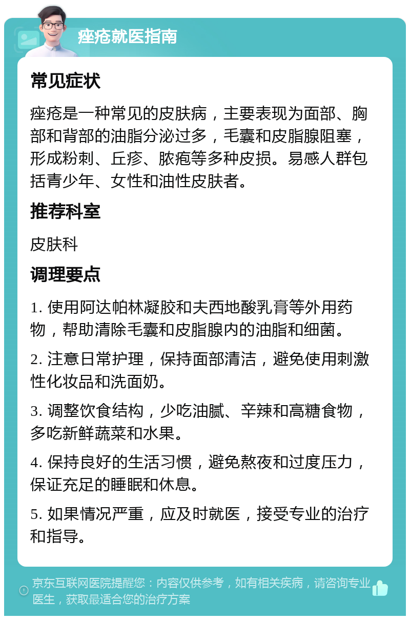 痤疮就医指南 常见症状 痤疮是一种常见的皮肤病，主要表现为面部、胸部和背部的油脂分泌过多，毛囊和皮脂腺阻塞，形成粉刺、丘疹、脓疱等多种皮损。易感人群包括青少年、女性和油性皮肤者。 推荐科室 皮肤科 调理要点 1. 使用阿达帕林凝胶和夫西地酸乳膏等外用药物，帮助清除毛囊和皮脂腺内的油脂和细菌。 2. 注意日常护理，保持面部清洁，避免使用刺激性化妆品和洗面奶。 3. 调整饮食结构，少吃油腻、辛辣和高糖食物，多吃新鲜蔬菜和水果。 4. 保持良好的生活习惯，避免熬夜和过度压力，保证充足的睡眠和休息。 5. 如果情况严重，应及时就医，接受专业的治疗和指导。