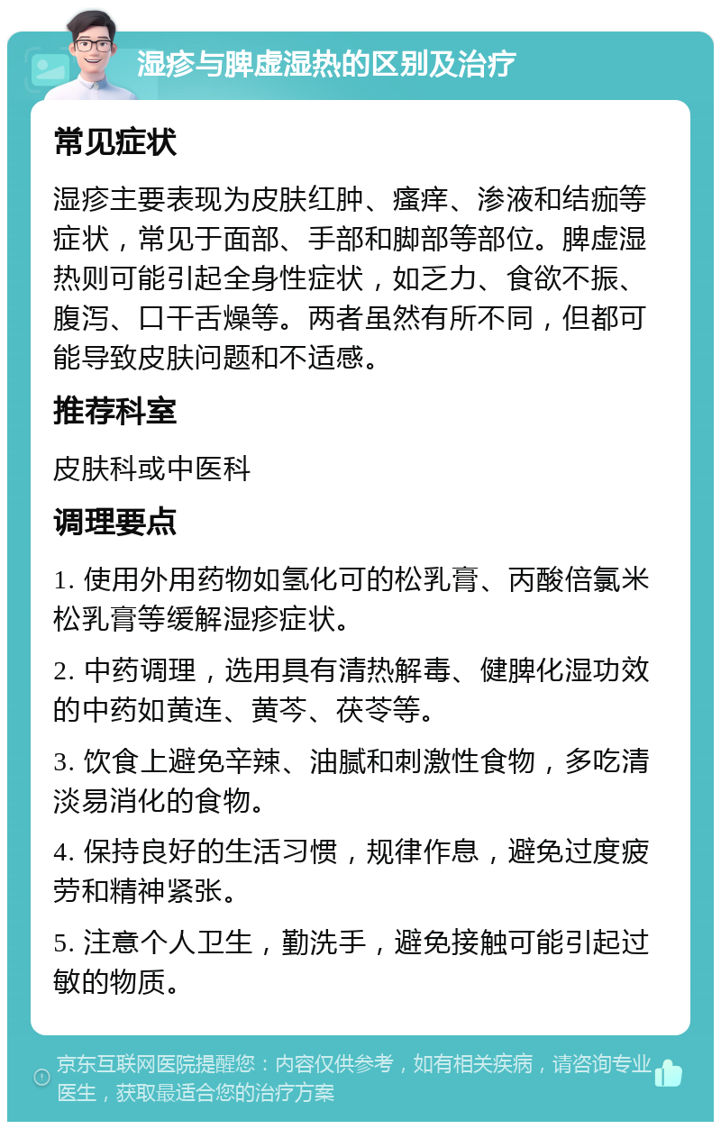 湿疹与脾虚湿热的区别及治疗 常见症状 湿疹主要表现为皮肤红肿、瘙痒、渗液和结痂等症状，常见于面部、手部和脚部等部位。脾虚湿热则可能引起全身性症状，如乏力、食欲不振、腹泻、口干舌燥等。两者虽然有所不同，但都可能导致皮肤问题和不适感。 推荐科室 皮肤科或中医科 调理要点 1. 使用外用药物如氢化可的松乳膏、丙酸倍氯米松乳膏等缓解湿疹症状。 2. 中药调理，选用具有清热解毒、健脾化湿功效的中药如黄连、黄芩、茯苓等。 3. 饮食上避免辛辣、油腻和刺激性食物，多吃清淡易消化的食物。 4. 保持良好的生活习惯，规律作息，避免过度疲劳和精神紧张。 5. 注意个人卫生，勤洗手，避免接触可能引起过敏的物质。