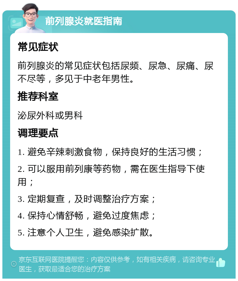 前列腺炎就医指南 常见症状 前列腺炎的常见症状包括尿频、尿急、尿痛、尿不尽等，多见于中老年男性。 推荐科室 泌尿外科或男科 调理要点 1. 避免辛辣刺激食物，保持良好的生活习惯； 2. 可以服用前列康等药物，需在医生指导下使用； 3. 定期复查，及时调整治疗方案； 4. 保持心情舒畅，避免过度焦虑； 5. 注意个人卫生，避免感染扩散。