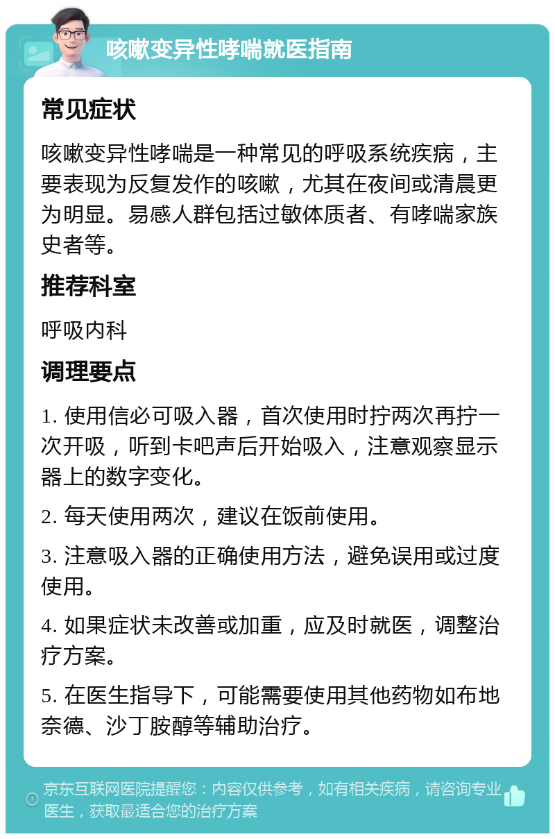 咳嗽变异性哮喘就医指南 常见症状 咳嗽变异性哮喘是一种常见的呼吸系统疾病，主要表现为反复发作的咳嗽，尤其在夜间或清晨更为明显。易感人群包括过敏体质者、有哮喘家族史者等。 推荐科室 呼吸内科 调理要点 1. 使用信必可吸入器，首次使用时拧两次再拧一次开吸，听到卡吧声后开始吸入，注意观察显示器上的数字变化。 2. 每天使用两次，建议在饭前使用。 3. 注意吸入器的正确使用方法，避免误用或过度使用。 4. 如果症状未改善或加重，应及时就医，调整治疗方案。 5. 在医生指导下，可能需要使用其他药物如布地奈德、沙丁胺醇等辅助治疗。