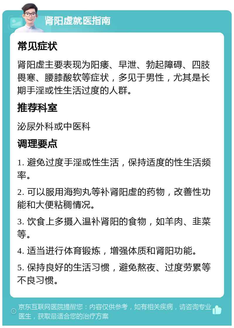 肾阳虚就医指南 常见症状 肾阳虚主要表现为阳痿、早泄、勃起障碍、四肢畏寒、腰膝酸软等症状，多见于男性，尤其是长期手淫或性生活过度的人群。 推荐科室 泌尿外科或中医科 调理要点 1. 避免过度手淫或性生活，保持适度的性生活频率。 2. 可以服用海狗丸等补肾阳虚的药物，改善性功能和大便粘稠情况。 3. 饮食上多摄入温补肾阳的食物，如羊肉、韭菜等。 4. 适当进行体育锻炼，增强体质和肾阳功能。 5. 保持良好的生活习惯，避免熬夜、过度劳累等不良习惯。