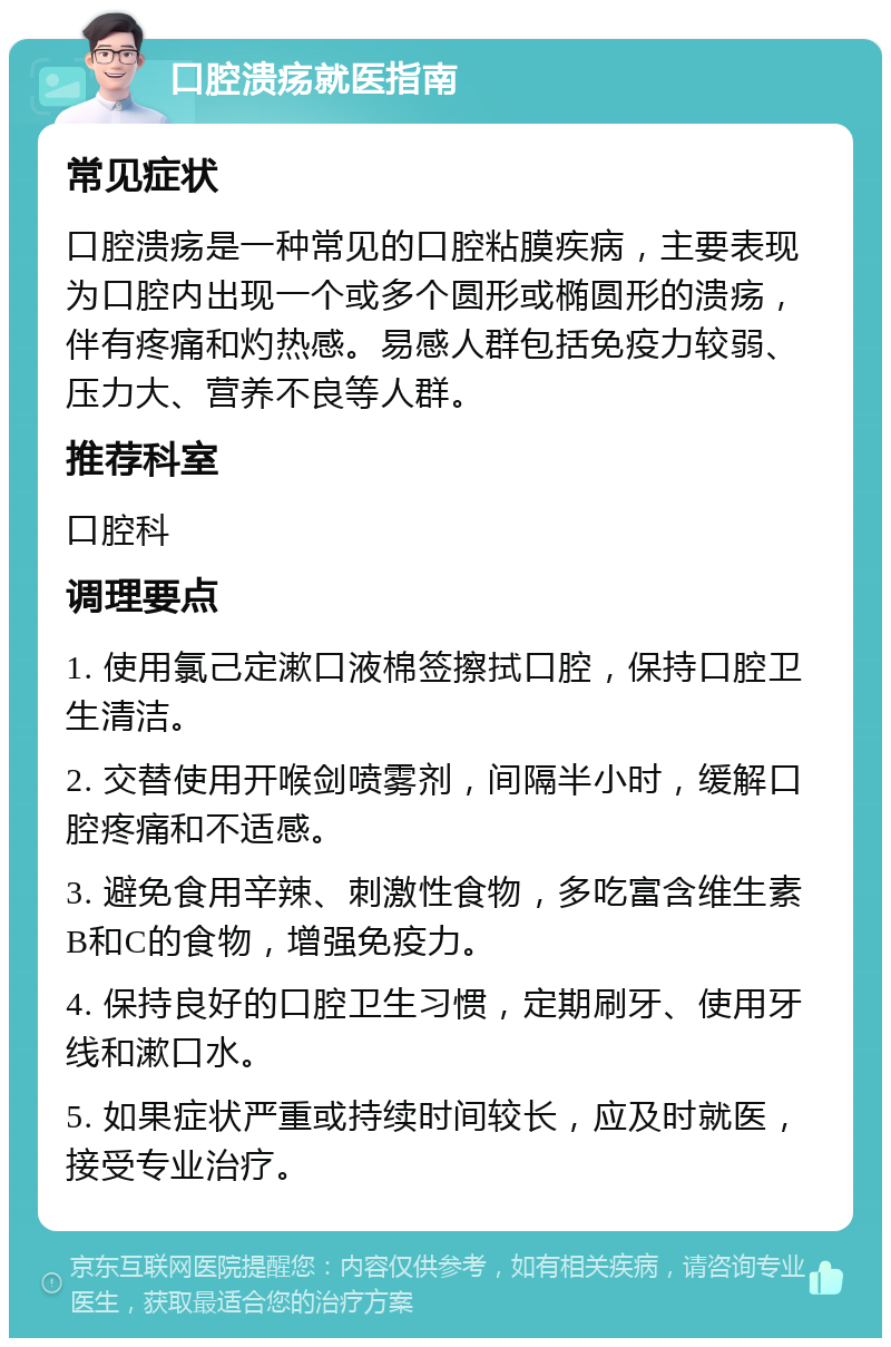 口腔溃疡就医指南 常见症状 口腔溃疡是一种常见的口腔粘膜疾病，主要表现为口腔内出现一个或多个圆形或椭圆形的溃疡，伴有疼痛和灼热感。易感人群包括免疫力较弱、压力大、营养不良等人群。 推荐科室 口腔科 调理要点 1. 使用氯己定漱口液棉签擦拭口腔，保持口腔卫生清洁。 2. 交替使用开喉剑喷雾剂，间隔半小时，缓解口腔疼痛和不适感。 3. 避免食用辛辣、刺激性食物，多吃富含维生素B和C的食物，增强免疫力。 4. 保持良好的口腔卫生习惯，定期刷牙、使用牙线和漱口水。 5. 如果症状严重或持续时间较长，应及时就医，接受专业治疗。