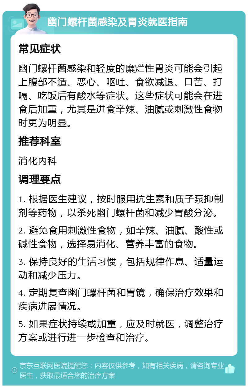 幽门螺杆菌感染及胃炎就医指南 常见症状 幽门螺杆菌感染和轻度的糜烂性胃炎可能会引起上腹部不适、恶心、呕吐、食欲减退、口苦、打嗝、吃饭后有酸水等症状。这些症状可能会在进食后加重，尤其是进食辛辣、油腻或刺激性食物时更为明显。 推荐科室 消化内科 调理要点 1. 根据医生建议，按时服用抗生素和质子泵抑制剂等药物，以杀死幽门螺杆菌和减少胃酸分泌。 2. 避免食用刺激性食物，如辛辣、油腻、酸性或碱性食物，选择易消化、营养丰富的食物。 3. 保持良好的生活习惯，包括规律作息、适量运动和减少压力。 4. 定期复查幽门螺杆菌和胃镜，确保治疗效果和疾病进展情况。 5. 如果症状持续或加重，应及时就医，调整治疗方案或进行进一步检查和治疗。