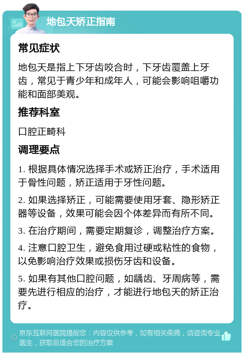 地包天矫正指南 常见症状 地包天是指上下牙齿咬合时，下牙齿覆盖上牙齿，常见于青少年和成年人，可能会影响咀嚼功能和面部美观。 推荐科室 口腔正畸科 调理要点 1. 根据具体情况选择手术或矫正治疗，手术适用于骨性问题，矫正适用于牙性问题。 2. 如果选择矫正，可能需要使用牙套、隐形矫正器等设备，效果可能会因个体差异而有所不同。 3. 在治疗期间，需要定期复诊，调整治疗方案。 4. 注意口腔卫生，避免食用过硬或粘性的食物，以免影响治疗效果或损伤牙齿和设备。 5. 如果有其他口腔问题，如龋齿、牙周病等，需要先进行相应的治疗，才能进行地包天的矫正治疗。