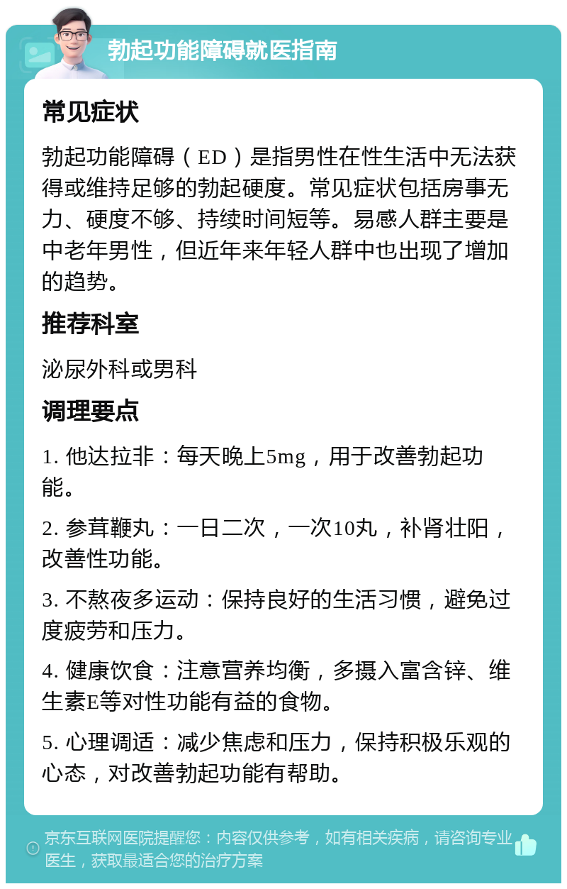 勃起功能障碍就医指南 常见症状 勃起功能障碍（ED）是指男性在性生活中无法获得或维持足够的勃起硬度。常见症状包括房事无力、硬度不够、持续时间短等。易感人群主要是中老年男性，但近年来年轻人群中也出现了增加的趋势。 推荐科室 泌尿外科或男科 调理要点 1. 他达拉非：每天晚上5mg，用于改善勃起功能。 2. 参茸鞭丸：一日二次，一次10丸，补肾壮阳，改善性功能。 3. 不熬夜多运动：保持良好的生活习惯，避免过度疲劳和压力。 4. 健康饮食：注意营养均衡，多摄入富含锌、维生素E等对性功能有益的食物。 5. 心理调适：减少焦虑和压力，保持积极乐观的心态，对改善勃起功能有帮助。