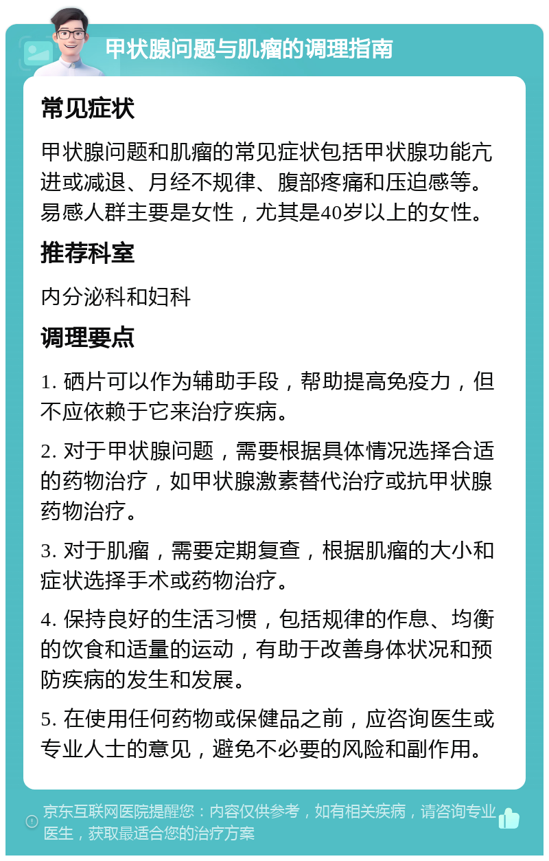 甲状腺问题与肌瘤的调理指南 常见症状 甲状腺问题和肌瘤的常见症状包括甲状腺功能亢进或减退、月经不规律、腹部疼痛和压迫感等。易感人群主要是女性，尤其是40岁以上的女性。 推荐科室 内分泌科和妇科 调理要点 1. 硒片可以作为辅助手段，帮助提高免疫力，但不应依赖于它来治疗疾病。 2. 对于甲状腺问题，需要根据具体情况选择合适的药物治疗，如甲状腺激素替代治疗或抗甲状腺药物治疗。 3. 对于肌瘤，需要定期复查，根据肌瘤的大小和症状选择手术或药物治疗。 4. 保持良好的生活习惯，包括规律的作息、均衡的饮食和适量的运动，有助于改善身体状况和预防疾病的发生和发展。 5. 在使用任何药物或保健品之前，应咨询医生或专业人士的意见，避免不必要的风险和副作用。