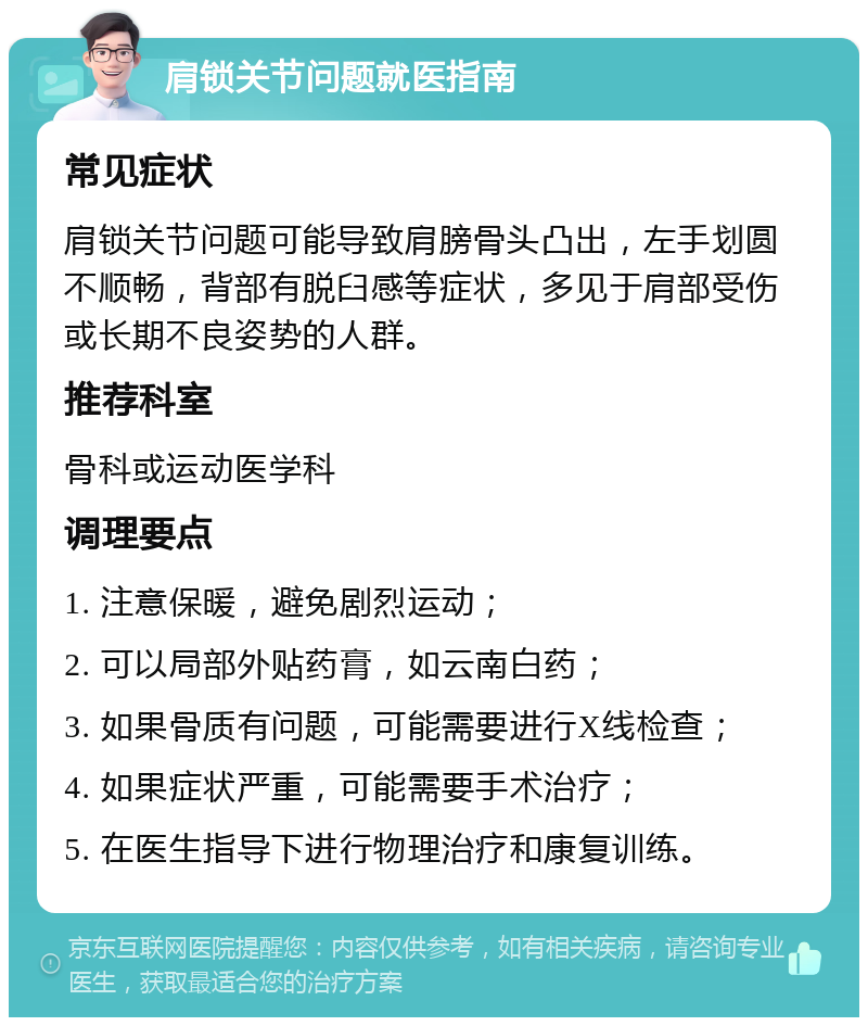 肩锁关节问题就医指南 常见症状 肩锁关节问题可能导致肩膀骨头凸出，左手划圆不顺畅，背部有脱臼感等症状，多见于肩部受伤或长期不良姿势的人群。 推荐科室 骨科或运动医学科 调理要点 1. 注意保暖，避免剧烈运动； 2. 可以局部外贴药膏，如云南白药； 3. 如果骨质有问题，可能需要进行X线检查； 4. 如果症状严重，可能需要手术治疗； 5. 在医生指导下进行物理治疗和康复训练。