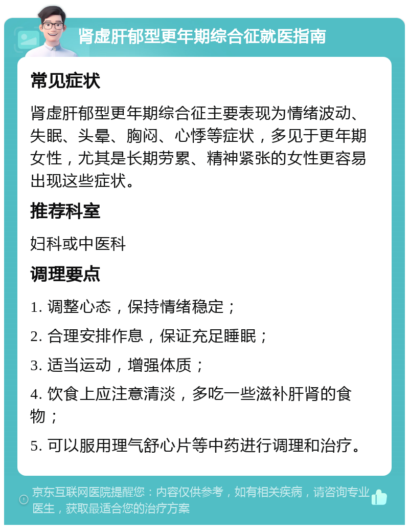 肾虚肝郁型更年期综合征就医指南 常见症状 肾虚肝郁型更年期综合征主要表现为情绪波动、失眠、头晕、胸闷、心悸等症状，多见于更年期女性，尤其是长期劳累、精神紧张的女性更容易出现这些症状。 推荐科室 妇科或中医科 调理要点 1. 调整心态，保持情绪稳定； 2. 合理安排作息，保证充足睡眠； 3. 适当运动，增强体质； 4. 饮食上应注意清淡，多吃一些滋补肝肾的食物； 5. 可以服用理气舒心片等中药进行调理和治疗。