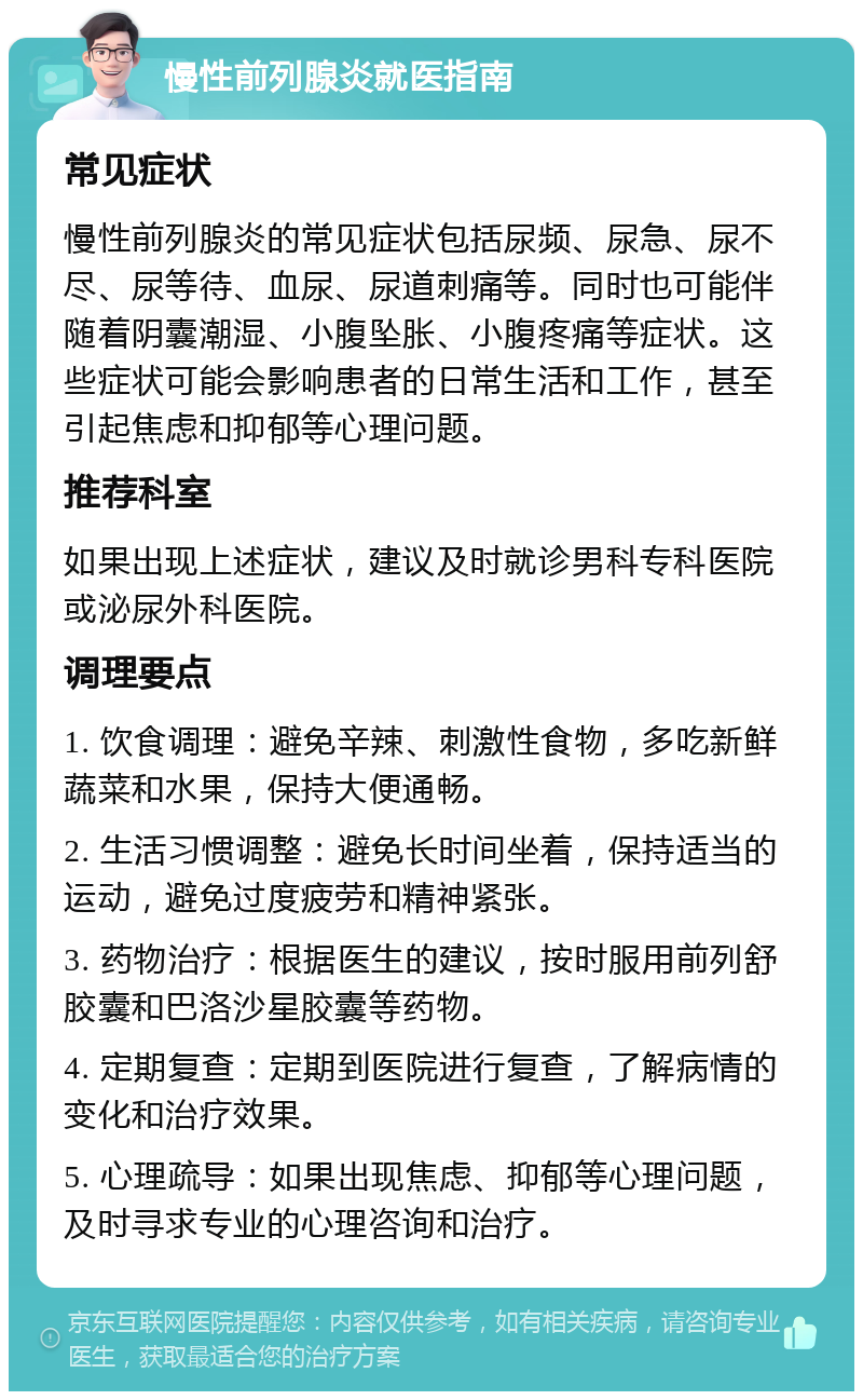 慢性前列腺炎就医指南 常见症状 慢性前列腺炎的常见症状包括尿频、尿急、尿不尽、尿等待、血尿、尿道刺痛等。同时也可能伴随着阴囊潮湿、小腹坠胀、小腹疼痛等症状。这些症状可能会影响患者的日常生活和工作，甚至引起焦虑和抑郁等心理问题。 推荐科室 如果出现上述症状，建议及时就诊男科专科医院或泌尿外科医院。 调理要点 1. 饮食调理：避免辛辣、刺激性食物，多吃新鲜蔬菜和水果，保持大便通畅。 2. 生活习惯调整：避免长时间坐着，保持适当的运动，避免过度疲劳和精神紧张。 3. 药物治疗：根据医生的建议，按时服用前列舒胶囊和巴洛沙星胶囊等药物。 4. 定期复查：定期到医院进行复查，了解病情的变化和治疗效果。 5. 心理疏导：如果出现焦虑、抑郁等心理问题，及时寻求专业的心理咨询和治疗。