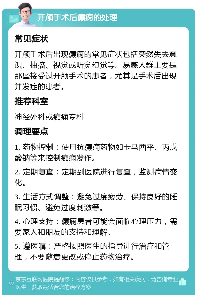 开颅手术后癫痫的处理 常见症状 开颅手术后出现癫痫的常见症状包括突然失去意识、抽搐、视觉或听觉幻觉等。易感人群主要是那些接受过开颅手术的患者，尤其是手术后出现并发症的患者。 推荐科室 神经外科或癫痫专科 调理要点 1. 药物控制：使用抗癫痫药物如卡马西平、丙戊酸钠等来控制癫痫发作。 2. 定期复查：定期到医院进行复查，监测病情变化。 3. 生活方式调整：避免过度疲劳、保持良好的睡眠习惯、避免过度刺激等。 4. 心理支持：癫痫患者可能会面临心理压力，需要家人和朋友的支持和理解。 5. 遵医嘱：严格按照医生的指导进行治疗和管理，不要随意更改或停止药物治疗。