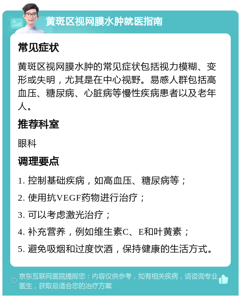 黄斑区视网膜水肿就医指南 常见症状 黄斑区视网膜水肿的常见症状包括视力模糊、变形或失明，尤其是在中心视野。易感人群包括高血压、糖尿病、心脏病等慢性疾病患者以及老年人。 推荐科室 眼科 调理要点 1. 控制基础疾病，如高血压、糖尿病等； 2. 使用抗VEGF药物进行治疗； 3. 可以考虑激光治疗； 4. 补充营养，例如维生素C、E和叶黄素； 5. 避免吸烟和过度饮酒，保持健康的生活方式。