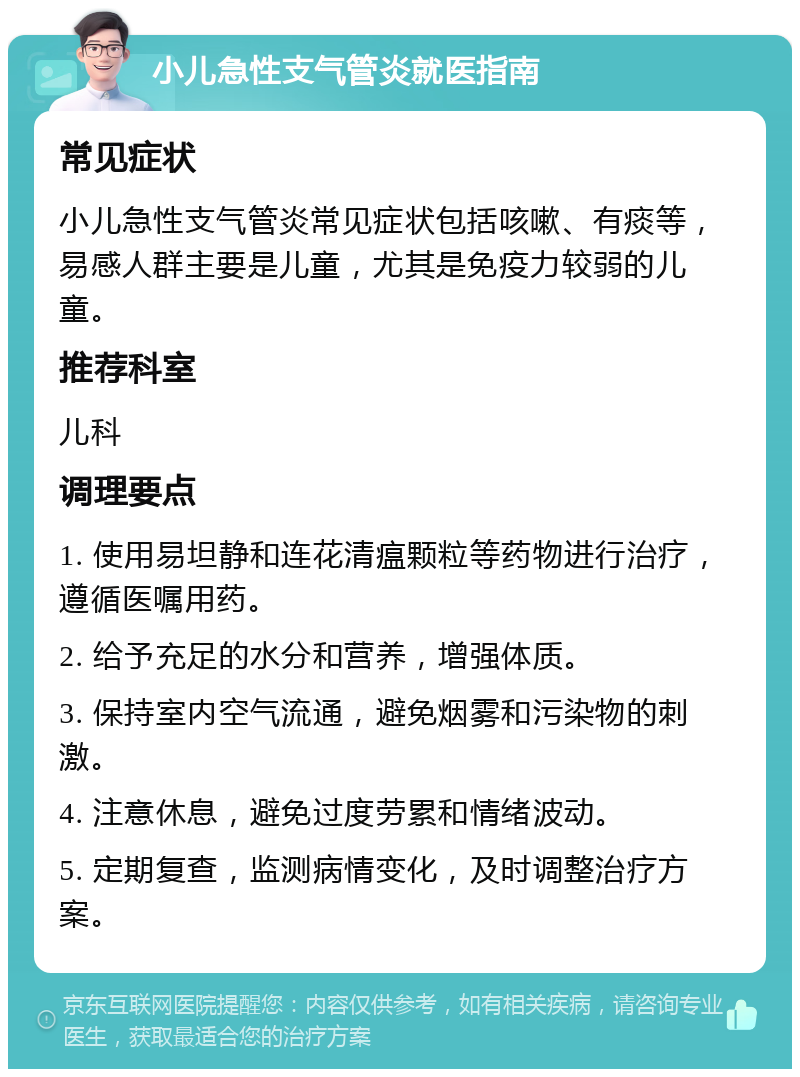 小儿急性支气管炎就医指南 常见症状 小儿急性支气管炎常见症状包括咳嗽、有痰等，易感人群主要是儿童，尤其是免疫力较弱的儿童。 推荐科室 儿科 调理要点 1. 使用易坦静和连花清瘟颗粒等药物进行治疗，遵循医嘱用药。 2. 给予充足的水分和营养，增强体质。 3. 保持室内空气流通，避免烟雾和污染物的刺激。 4. 注意休息，避免过度劳累和情绪波动。 5. 定期复查，监测病情变化，及时调整治疗方案。