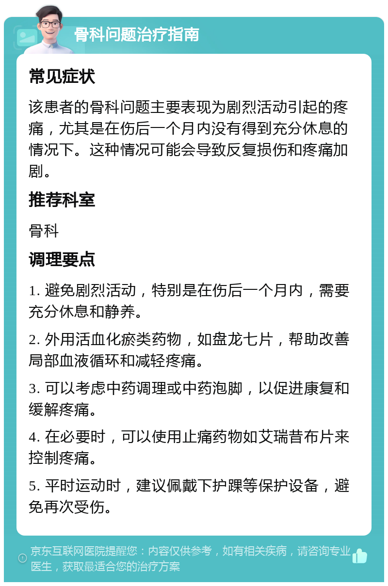 骨科问题治疗指南 常见症状 该患者的骨科问题主要表现为剧烈活动引起的疼痛，尤其是在伤后一个月内没有得到充分休息的情况下。这种情况可能会导致反复损伤和疼痛加剧。 推荐科室 骨科 调理要点 1. 避免剧烈活动，特别是在伤后一个月内，需要充分休息和静养。 2. 外用活血化瘀类药物，如盘龙七片，帮助改善局部血液循环和减轻疼痛。 3. 可以考虑中药调理或中药泡脚，以促进康复和缓解疼痛。 4. 在必要时，可以使用止痛药物如艾瑞昔布片来控制疼痛。 5. 平时运动时，建议佩戴下护踝等保护设备，避免再次受伤。