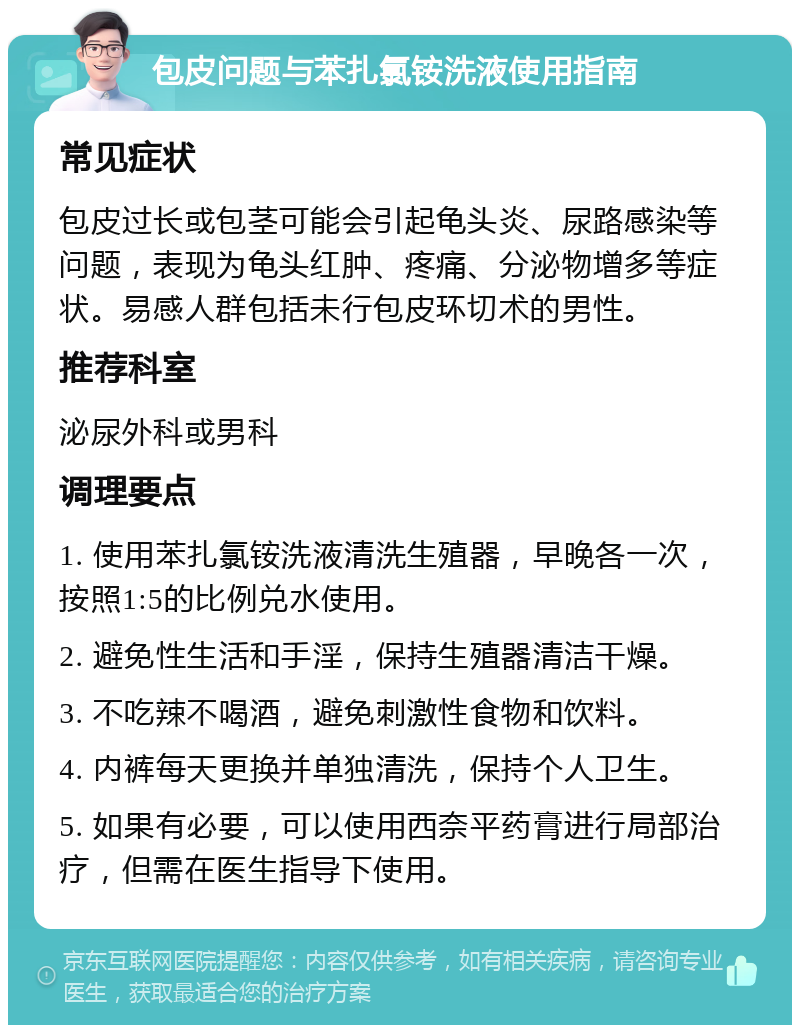 包皮问题与苯扎氯铵洗液使用指南 常见症状 包皮过长或包茎可能会引起龟头炎、尿路感染等问题，表现为龟头红肿、疼痛、分泌物增多等症状。易感人群包括未行包皮环切术的男性。 推荐科室 泌尿外科或男科 调理要点 1. 使用苯扎氯铵洗液清洗生殖器，早晚各一次，按照1:5的比例兑水使用。 2. 避免性生活和手淫，保持生殖器清洁干燥。 3. 不吃辣不喝酒，避免刺激性食物和饮料。 4. 内裤每天更换并单独清洗，保持个人卫生。 5. 如果有必要，可以使用西奈平药膏进行局部治疗，但需在医生指导下使用。