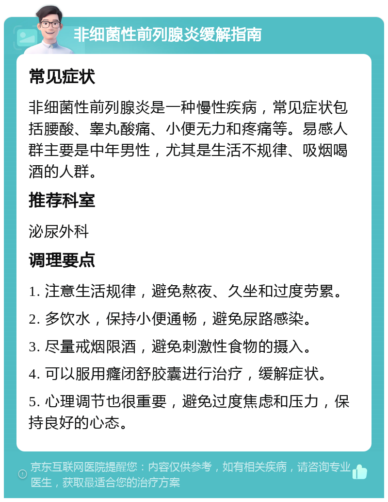 非细菌性前列腺炎缓解指南 常见症状 非细菌性前列腺炎是一种慢性疾病，常见症状包括腰酸、睾丸酸痛、小便无力和疼痛等。易感人群主要是中年男性，尤其是生活不规律、吸烟喝酒的人群。 推荐科室 泌尿外科 调理要点 1. 注意生活规律，避免熬夜、久坐和过度劳累。 2. 多饮水，保持小便通畅，避免尿路感染。 3. 尽量戒烟限酒，避免刺激性食物的摄入。 4. 可以服用癃闭舒胶囊进行治疗，缓解症状。 5. 心理调节也很重要，避免过度焦虑和压力，保持良好的心态。