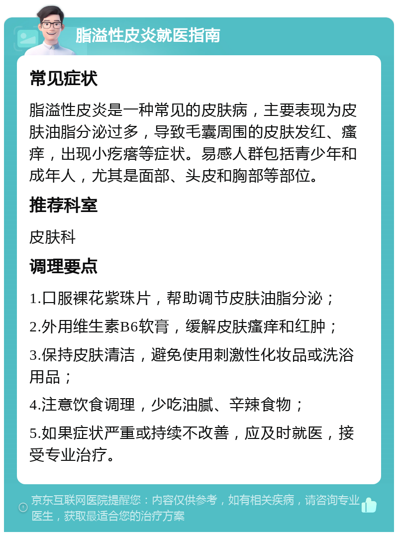 脂溢性皮炎就医指南 常见症状 脂溢性皮炎是一种常见的皮肤病，主要表现为皮肤油脂分泌过多，导致毛囊周围的皮肤发红、瘙痒，出现小疙瘩等症状。易感人群包括青少年和成年人，尤其是面部、头皮和胸部等部位。 推荐科室 皮肤科 调理要点 1.口服裸花紫珠片，帮助调节皮肤油脂分泌； 2.外用维生素B6软膏，缓解皮肤瘙痒和红肿； 3.保持皮肤清洁，避免使用刺激性化妆品或洗浴用品； 4.注意饮食调理，少吃油腻、辛辣食物； 5.如果症状严重或持续不改善，应及时就医，接受专业治疗。