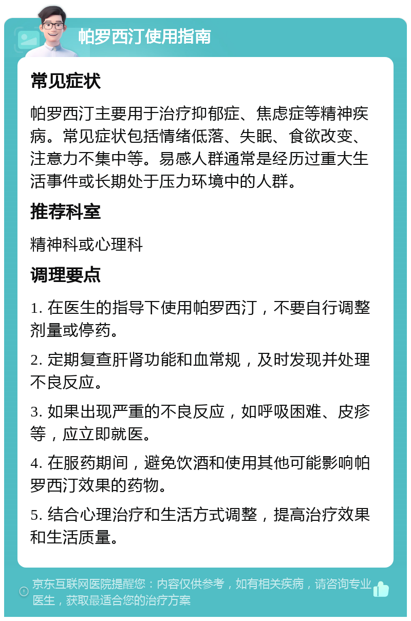 帕罗西汀使用指南 常见症状 帕罗西汀主要用于治疗抑郁症、焦虑症等精神疾病。常见症状包括情绪低落、失眠、食欲改变、注意力不集中等。易感人群通常是经历过重大生活事件或长期处于压力环境中的人群。 推荐科室 精神科或心理科 调理要点 1. 在医生的指导下使用帕罗西汀，不要自行调整剂量或停药。 2. 定期复查肝肾功能和血常规，及时发现并处理不良反应。 3. 如果出现严重的不良反应，如呼吸困难、皮疹等，应立即就医。 4. 在服药期间，避免饮酒和使用其他可能影响帕罗西汀效果的药物。 5. 结合心理治疗和生活方式调整，提高治疗效果和生活质量。