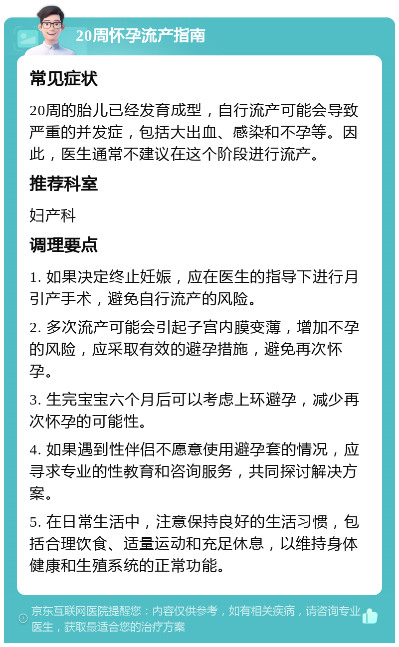 20周怀孕流产指南 常见症状 20周的胎儿已经发育成型，自行流产可能会导致严重的并发症，包括大出血、感染和不孕等。因此，医生通常不建议在这个阶段进行流产。 推荐科室 妇产科 调理要点 1. 如果决定终止妊娠，应在医生的指导下进行月引产手术，避免自行流产的风险。 2. 多次流产可能会引起子宫内膜变薄，增加不孕的风险，应采取有效的避孕措施，避免再次怀孕。 3. 生完宝宝六个月后可以考虑上环避孕，减少再次怀孕的可能性。 4. 如果遇到性伴侣不愿意使用避孕套的情况，应寻求专业的性教育和咨询服务，共同探讨解决方案。 5. 在日常生活中，注意保持良好的生活习惯，包括合理饮食、适量运动和充足休息，以维持身体健康和生殖系统的正常功能。