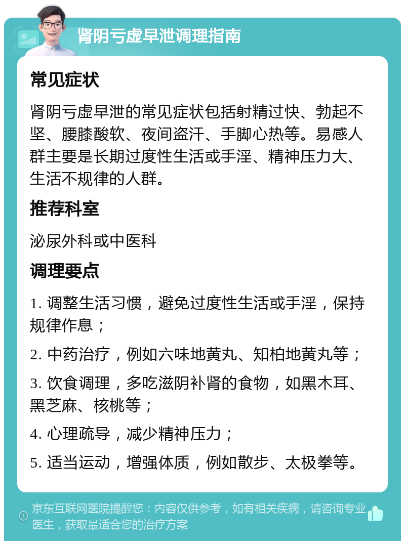 肾阴亏虚早泄调理指南 常见症状 肾阴亏虚早泄的常见症状包括射精过快、勃起不坚、腰膝酸软、夜间盗汗、手脚心热等。易感人群主要是长期过度性生活或手淫、精神压力大、生活不规律的人群。 推荐科室 泌尿外科或中医科 调理要点 1. 调整生活习惯，避免过度性生活或手淫，保持规律作息； 2. 中药治疗，例如六味地黄丸、知柏地黄丸等； 3. 饮食调理，多吃滋阴补肾的食物，如黑木耳、黑芝麻、核桃等； 4. 心理疏导，减少精神压力； 5. 适当运动，增强体质，例如散步、太极拳等。