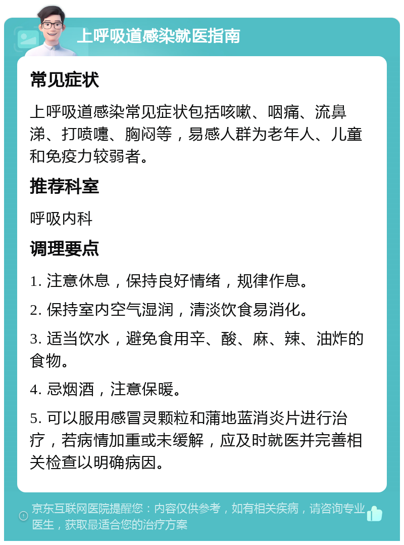 上呼吸道感染就医指南 常见症状 上呼吸道感染常见症状包括咳嗽、咽痛、流鼻涕、打喷嚏、胸闷等，易感人群为老年人、儿童和免疫力较弱者。 推荐科室 呼吸内科 调理要点 1. 注意休息，保持良好情绪，规律作息。 2. 保持室内空气湿润，清淡饮食易消化。 3. 适当饮水，避免食用辛、酸、麻、辣、油炸的食物。 4. 忌烟酒，注意保暖。 5. 可以服用感冒灵颗粒和蒲地蓝消炎片进行治疗，若病情加重或未缓解，应及时就医并完善相关检查以明确病因。