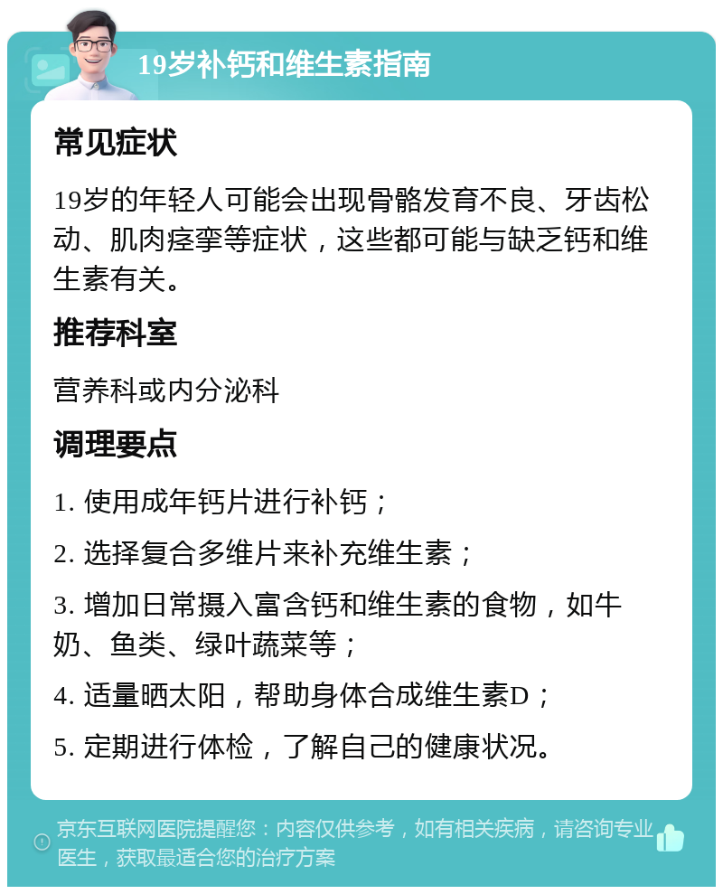 19岁补钙和维生素指南 常见症状 19岁的年轻人可能会出现骨骼发育不良、牙齿松动、肌肉痉挛等症状，这些都可能与缺乏钙和维生素有关。 推荐科室 营养科或内分泌科 调理要点 1. 使用成年钙片进行补钙； 2. 选择复合多维片来补充维生素； 3. 增加日常摄入富含钙和维生素的食物，如牛奶、鱼类、绿叶蔬菜等； 4. 适量晒太阳，帮助身体合成维生素D； 5. 定期进行体检，了解自己的健康状况。