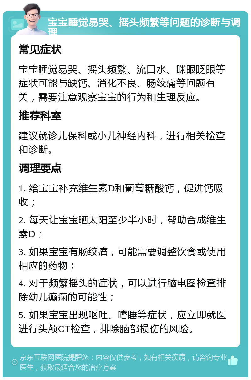 宝宝睡觉易哭、摇头频繁等问题的诊断与调理 常见症状 宝宝睡觉易哭、摇头频繁、流口水、眯眼眨眼等症状可能与缺钙、消化不良、肠绞痛等问题有关，需要注意观察宝宝的行为和生理反应。 推荐科室 建议就诊儿保科或小儿神经内科，进行相关检查和诊断。 调理要点 1. 给宝宝补充维生素D和葡萄糖酸钙，促进钙吸收； 2. 每天让宝宝晒太阳至少半小时，帮助合成维生素D； 3. 如果宝宝有肠绞痛，可能需要调整饮食或使用相应的药物； 4. 对于频繁摇头的症状，可以进行脑电图检查排除幼儿癫痫的可能性； 5. 如果宝宝出现呕吐、嗜睡等症状，应立即就医进行头颅CT检查，排除脑部损伤的风险。