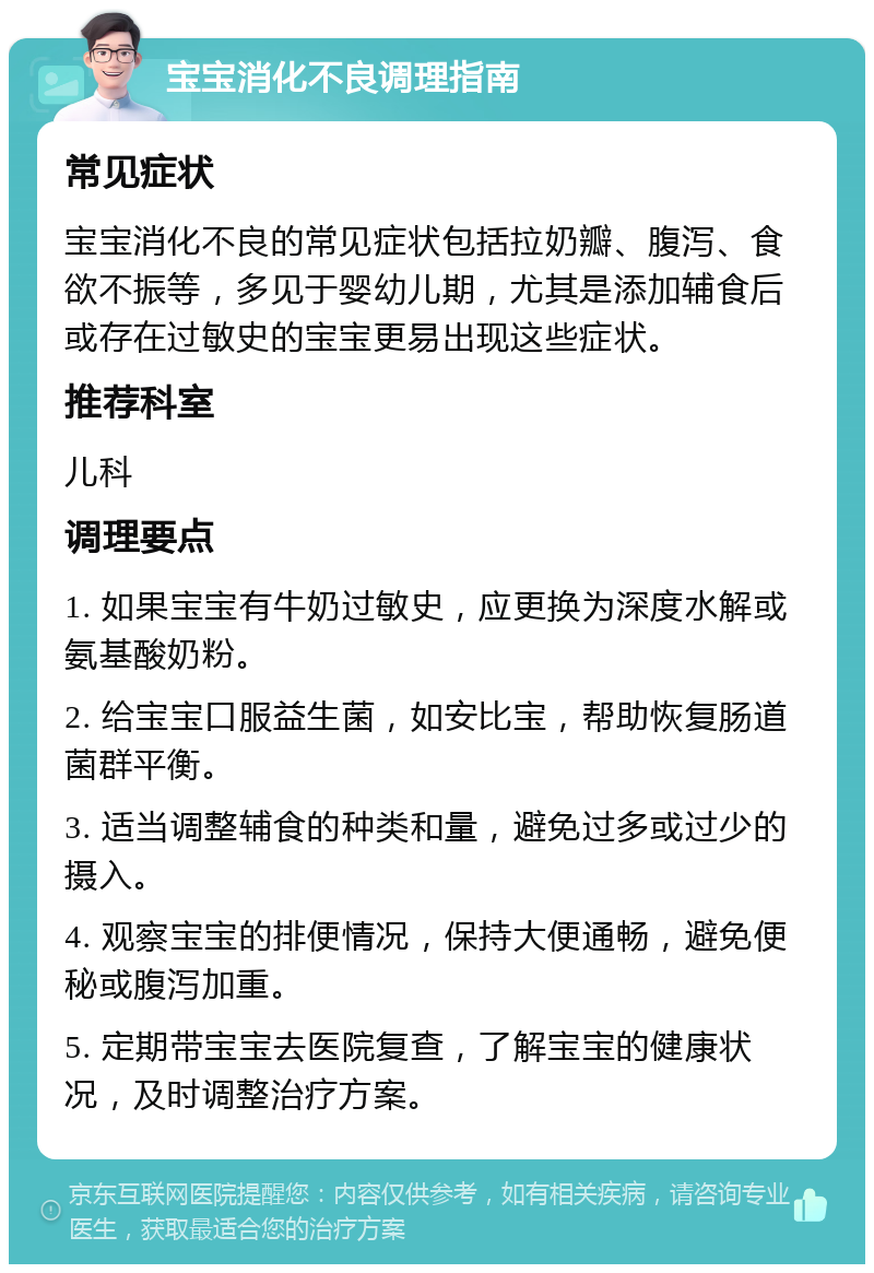 宝宝消化不良调理指南 常见症状 宝宝消化不良的常见症状包括拉奶瓣、腹泻、食欲不振等，多见于婴幼儿期，尤其是添加辅食后或存在过敏史的宝宝更易出现这些症状。 推荐科室 儿科 调理要点 1. 如果宝宝有牛奶过敏史，应更换为深度水解或氨基酸奶粉。 2. 给宝宝口服益生菌，如安比宝，帮助恢复肠道菌群平衡。 3. 适当调整辅食的种类和量，避免过多或过少的摄入。 4. 观察宝宝的排便情况，保持大便通畅，避免便秘或腹泻加重。 5. 定期带宝宝去医院复查，了解宝宝的健康状况，及时调整治疗方案。