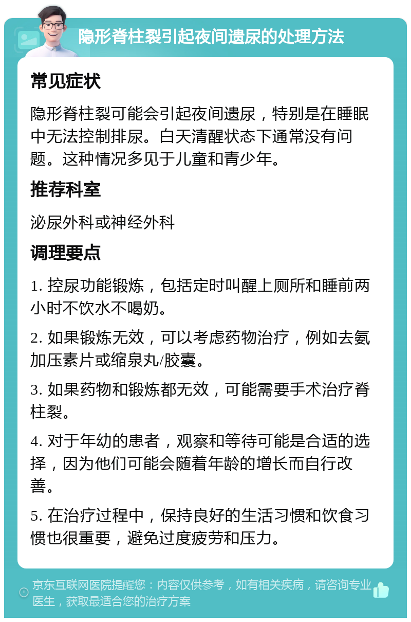 隐形脊柱裂引起夜间遗尿的处理方法 常见症状 隐形脊柱裂可能会引起夜间遗尿，特别是在睡眠中无法控制排尿。白天清醒状态下通常没有问题。这种情况多见于儿童和青少年。 推荐科室 泌尿外科或神经外科 调理要点 1. 控尿功能锻炼，包括定时叫醒上厕所和睡前两小时不饮水不喝奶。 2. 如果锻炼无效，可以考虑药物治疗，例如去氨加压素片或缩泉丸/胶囊。 3. 如果药物和锻炼都无效，可能需要手术治疗脊柱裂。 4. 对于年幼的患者，观察和等待可能是合适的选择，因为他们可能会随着年龄的增长而自行改善。 5. 在治疗过程中，保持良好的生活习惯和饮食习惯也很重要，避免过度疲劳和压力。