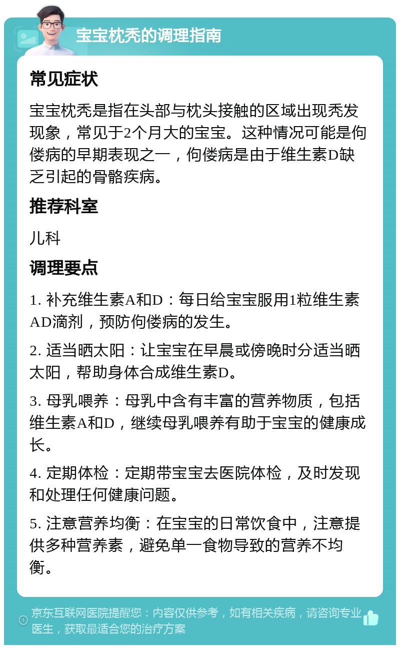 宝宝枕秃的调理指南 常见症状 宝宝枕秃是指在头部与枕头接触的区域出现秃发现象，常见于2个月大的宝宝。这种情况可能是佝偻病的早期表现之一，佝偻病是由于维生素D缺乏引起的骨骼疾病。 推荐科室 儿科 调理要点 1. 补充维生素A和D：每日给宝宝服用1粒维生素AD滴剂，预防佝偻病的发生。 2. 适当晒太阳：让宝宝在早晨或傍晚时分适当晒太阳，帮助身体合成维生素D。 3. 母乳喂养：母乳中含有丰富的营养物质，包括维生素A和D，继续母乳喂养有助于宝宝的健康成长。 4. 定期体检：定期带宝宝去医院体检，及时发现和处理任何健康问题。 5. 注意营养均衡：在宝宝的日常饮食中，注意提供多种营养素，避免单一食物导致的营养不均衡。