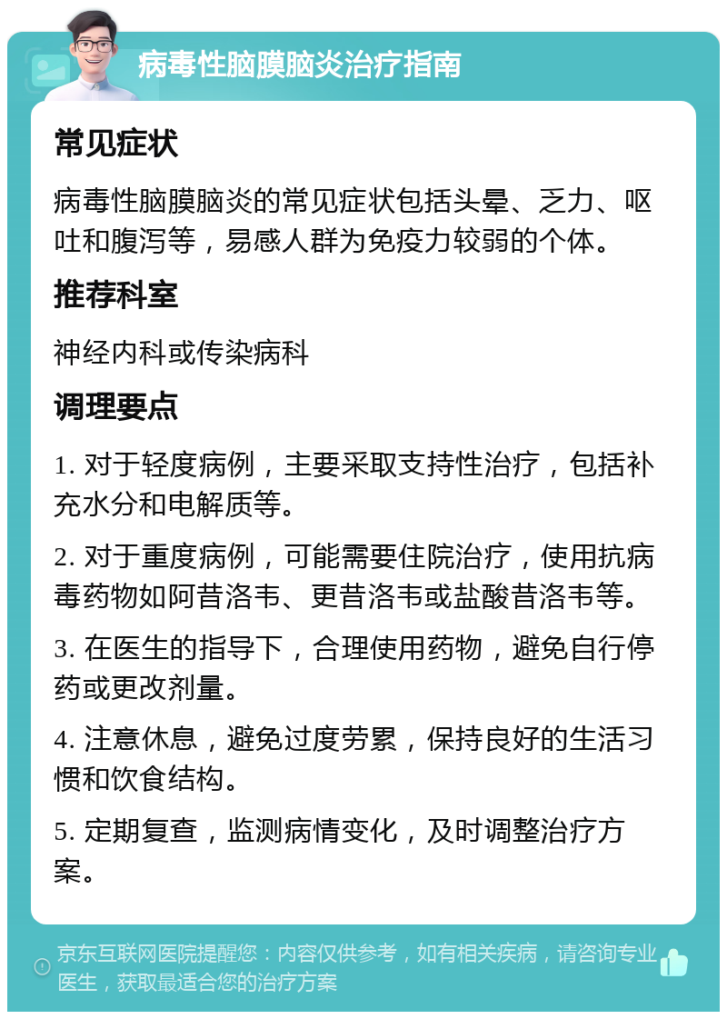 病毒性脑膜脑炎治疗指南 常见症状 病毒性脑膜脑炎的常见症状包括头晕、乏力、呕吐和腹泻等，易感人群为免疫力较弱的个体。 推荐科室 神经内科或传染病科 调理要点 1. 对于轻度病例，主要采取支持性治疗，包括补充水分和电解质等。 2. 对于重度病例，可能需要住院治疗，使用抗病毒药物如阿昔洛韦、更昔洛韦或盐酸昔洛韦等。 3. 在医生的指导下，合理使用药物，避免自行停药或更改剂量。 4. 注意休息，避免过度劳累，保持良好的生活习惯和饮食结构。 5. 定期复查，监测病情变化，及时调整治疗方案。