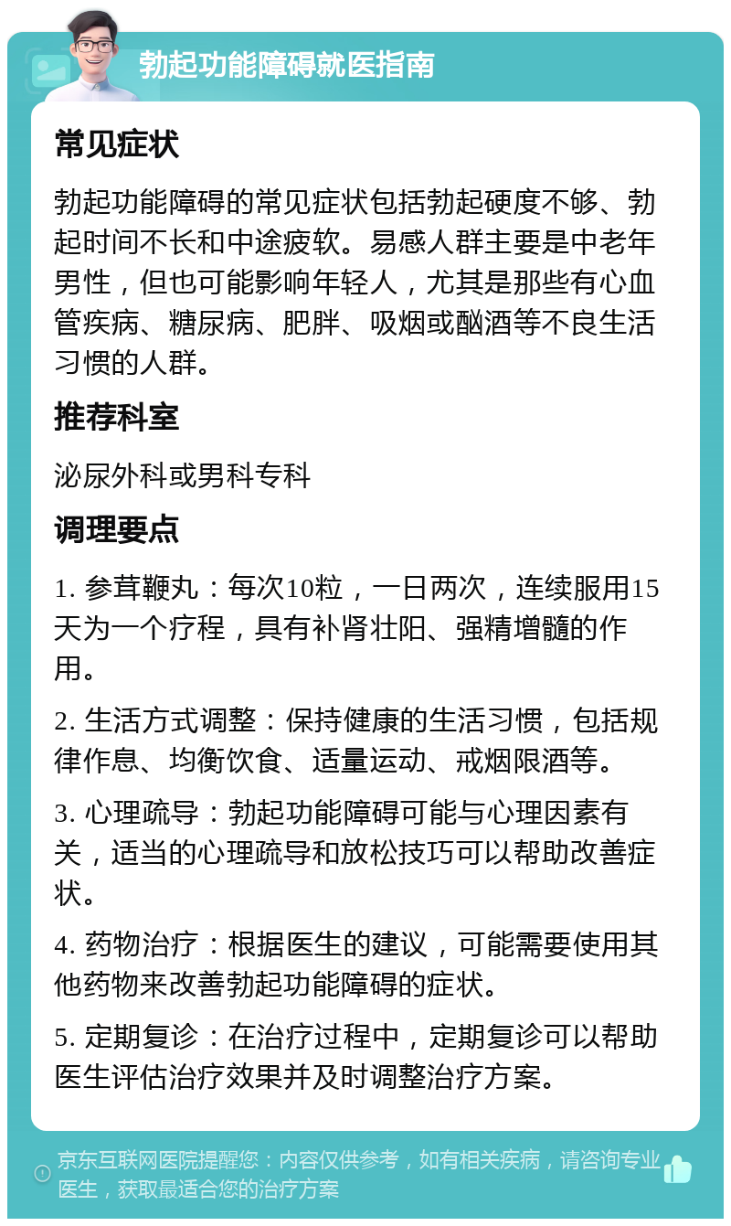 勃起功能障碍就医指南 常见症状 勃起功能障碍的常见症状包括勃起硬度不够、勃起时间不长和中途疲软。易感人群主要是中老年男性，但也可能影响年轻人，尤其是那些有心血管疾病、糖尿病、肥胖、吸烟或酗酒等不良生活习惯的人群。 推荐科室 泌尿外科或男科专科 调理要点 1. 参茸鞭丸：每次10粒，一日两次，连续服用15天为一个疗程，具有补肾壮阳、强精增髓的作用。 2. 生活方式调整：保持健康的生活习惯，包括规律作息、均衡饮食、适量运动、戒烟限酒等。 3. 心理疏导：勃起功能障碍可能与心理因素有关，适当的心理疏导和放松技巧可以帮助改善症状。 4. 药物治疗：根据医生的建议，可能需要使用其他药物来改善勃起功能障碍的症状。 5. 定期复诊：在治疗过程中，定期复诊可以帮助医生评估治疗效果并及时调整治疗方案。