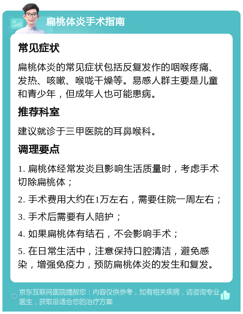 扁桃体炎手术指南 常见症状 扁桃体炎的常见症状包括反复发作的咽喉疼痛、发热、咳嗽、喉咙干燥等。易感人群主要是儿童和青少年，但成年人也可能患病。 推荐科室 建议就诊于三甲医院的耳鼻喉科。 调理要点 1. 扁桃体经常发炎且影响生活质量时，考虑手术切除扁桃体； 2. 手术费用大约在1万左右，需要住院一周左右； 3. 手术后需要有人陪护； 4. 如果扁桃体有结石，不会影响手术； 5. 在日常生活中，注意保持口腔清洁，避免感染，增强免疫力，预防扁桃体炎的发生和复发。