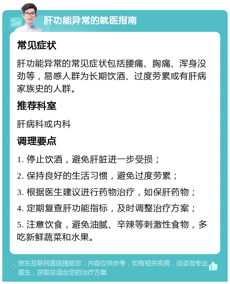 肝功能异常的就医指南 常见症状 肝功能异常的常见症状包括腰痛、胸痛、浑身没劲等，易感人群为长期饮酒、过度劳累或有肝病家族史的人群。 推荐科室 肝病科或内科 调理要点 1. 停止饮酒，避免肝脏进一步受损； 2. 保持良好的生活习惯，避免过度劳累； 3. 根据医生建议进行药物治疗，如保肝药物； 4. 定期复查肝功能指标，及时调整治疗方案； 5. 注意饮食，避免油腻、辛辣等刺激性食物，多吃新鲜蔬菜和水果。