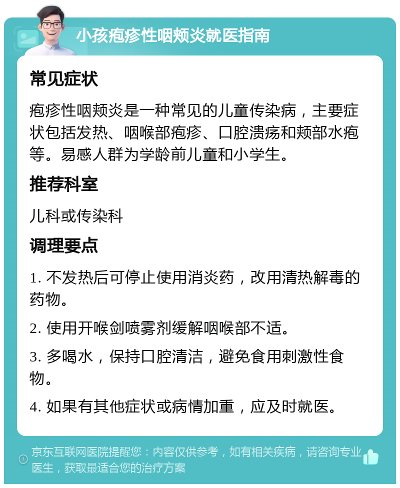 小孩疱疹性咽颊炎就医指南 常见症状 疱疹性咽颊炎是一种常见的儿童传染病，主要症状包括发热、咽喉部疱疹、口腔溃疡和颊部水疱等。易感人群为学龄前儿童和小学生。 推荐科室 儿科或传染科 调理要点 1. 不发热后可停止使用消炎药，改用清热解毒的药物。 2. 使用开喉剑喷雾剂缓解咽喉部不适。 3. 多喝水，保持口腔清洁，避免食用刺激性食物。 4. 如果有其他症状或病情加重，应及时就医。