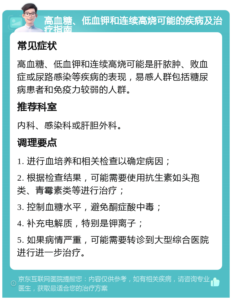 高血糖、低血钾和连续高烧可能的疾病及治疗指南 常见症状 高血糖、低血钾和连续高烧可能是肝脓肿、败血症或尿路感染等疾病的表现，易感人群包括糖尿病患者和免疫力较弱的人群。 推荐科室 内科、感染科或肝胆外科。 调理要点 1. 进行血培养和相关检查以确定病因； 2. 根据检查结果，可能需要使用抗生素如头孢类、青霉素类等进行治疗； 3. 控制血糖水平，避免酮症酸中毒； 4. 补充电解质，特别是钾离子； 5. 如果病情严重，可能需要转诊到大型综合医院进行进一步治疗。