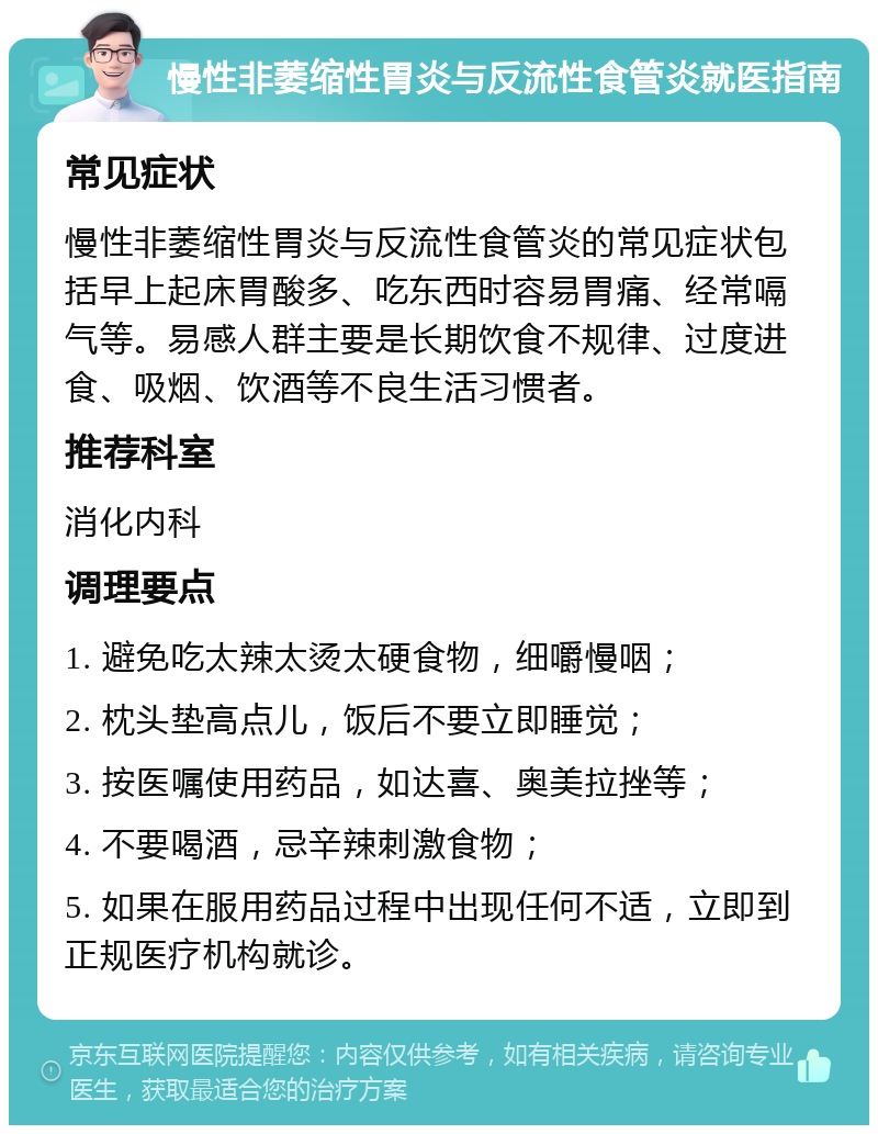 慢性非萎缩性胃炎与反流性食管炎就医指南 常见症状 慢性非萎缩性胃炎与反流性食管炎的常见症状包括早上起床胃酸多、吃东西时容易胃痛、经常嗝气等。易感人群主要是长期饮食不规律、过度进食、吸烟、饮酒等不良生活习惯者。 推荐科室 消化内科 调理要点 1. 避免吃太辣太烫太硬食物，细嚼慢咽； 2. 枕头垫高点儿，饭后不要立即睡觉； 3. 按医嘱使用药品，如达喜、奥美拉挫等； 4. 不要喝酒，忌辛辣刺激食物； 5. 如果在服用药品过程中出现任何不适，立即到正规医疗机构就诊。