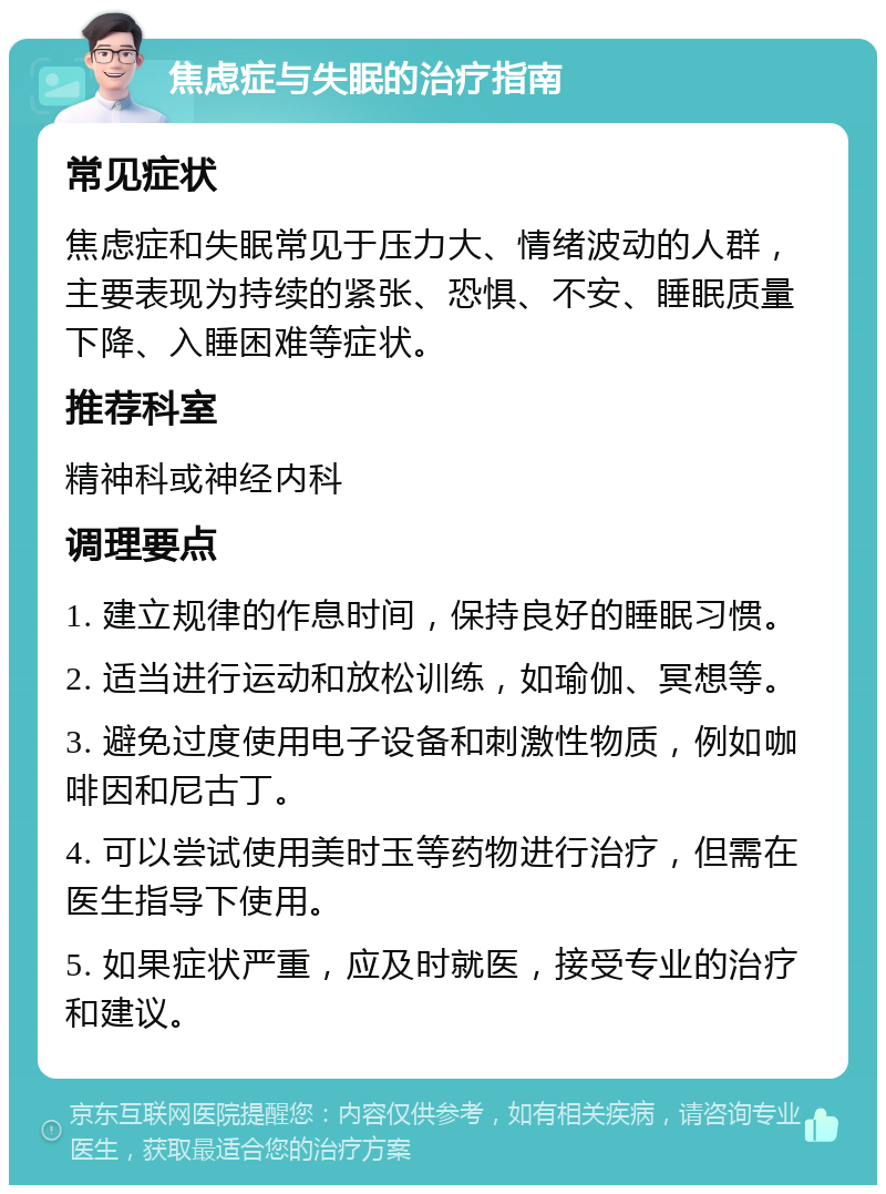 焦虑症与失眠的治疗指南 常见症状 焦虑症和失眠常见于压力大、情绪波动的人群，主要表现为持续的紧张、恐惧、不安、睡眠质量下降、入睡困难等症状。 推荐科室 精神科或神经内科 调理要点 1. 建立规律的作息时间，保持良好的睡眠习惯。 2. 适当进行运动和放松训练，如瑜伽、冥想等。 3. 避免过度使用电子设备和刺激性物质，例如咖啡因和尼古丁。 4. 可以尝试使用美时玉等药物进行治疗，但需在医生指导下使用。 5. 如果症状严重，应及时就医，接受专业的治疗和建议。