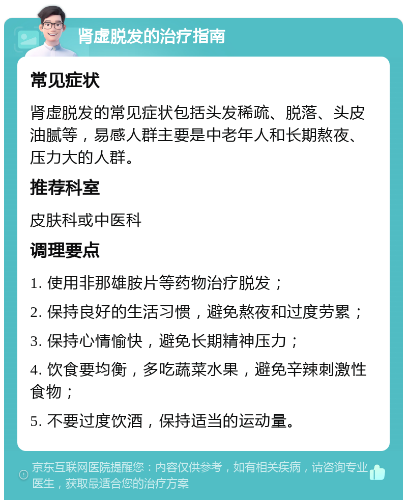 肾虚脱发的治疗指南 常见症状 肾虚脱发的常见症状包括头发稀疏、脱落、头皮油腻等，易感人群主要是中老年人和长期熬夜、压力大的人群。 推荐科室 皮肤科或中医科 调理要点 1. 使用非那雄胺片等药物治疗脱发； 2. 保持良好的生活习惯，避免熬夜和过度劳累； 3. 保持心情愉快，避免长期精神压力； 4. 饮食要均衡，多吃蔬菜水果，避免辛辣刺激性食物； 5. 不要过度饮酒，保持适当的运动量。