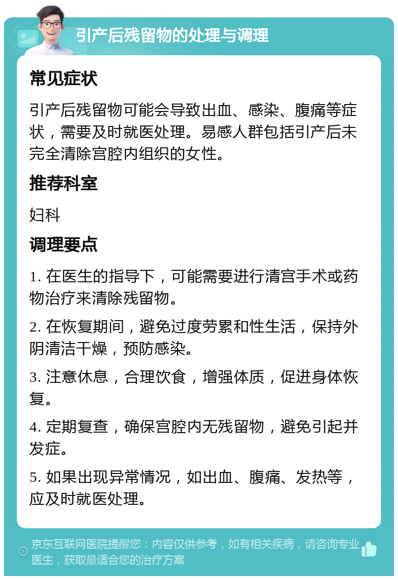 引产后残留物的处理与调理 常见症状 引产后残留物可能会导致出血、感染、腹痛等症状，需要及时就医处理。易感人群包括引产后未完全清除宫腔内组织的女性。 推荐科室 妇科 调理要点 1. 在医生的指导下，可能需要进行清宫手术或药物治疗来清除残留物。 2. 在恢复期间，避免过度劳累和性生活，保持外阴清洁干燥，预防感染。 3. 注意休息，合理饮食，增强体质，促进身体恢复。 4. 定期复查，确保宫腔内无残留物，避免引起并发症。 5. 如果出现异常情况，如出血、腹痛、发热等，应及时就医处理。