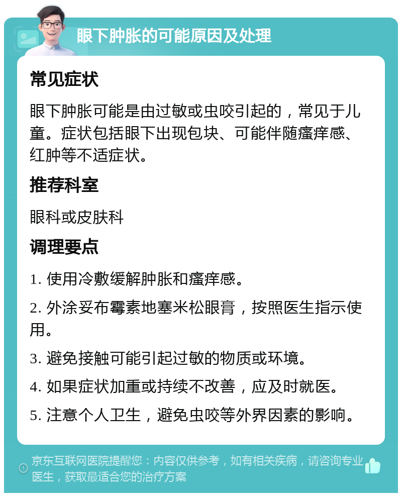 眼下肿胀的可能原因及处理 常见症状 眼下肿胀可能是由过敏或虫咬引起的，常见于儿童。症状包括眼下出现包块、可能伴随瘙痒感、红肿等不适症状。 推荐科室 眼科或皮肤科 调理要点 1. 使用冷敷缓解肿胀和瘙痒感。 2. 外涂妥布霉素地塞米松眼膏，按照医生指示使用。 3. 避免接触可能引起过敏的物质或环境。 4. 如果症状加重或持续不改善，应及时就医。 5. 注意个人卫生，避免虫咬等外界因素的影响。