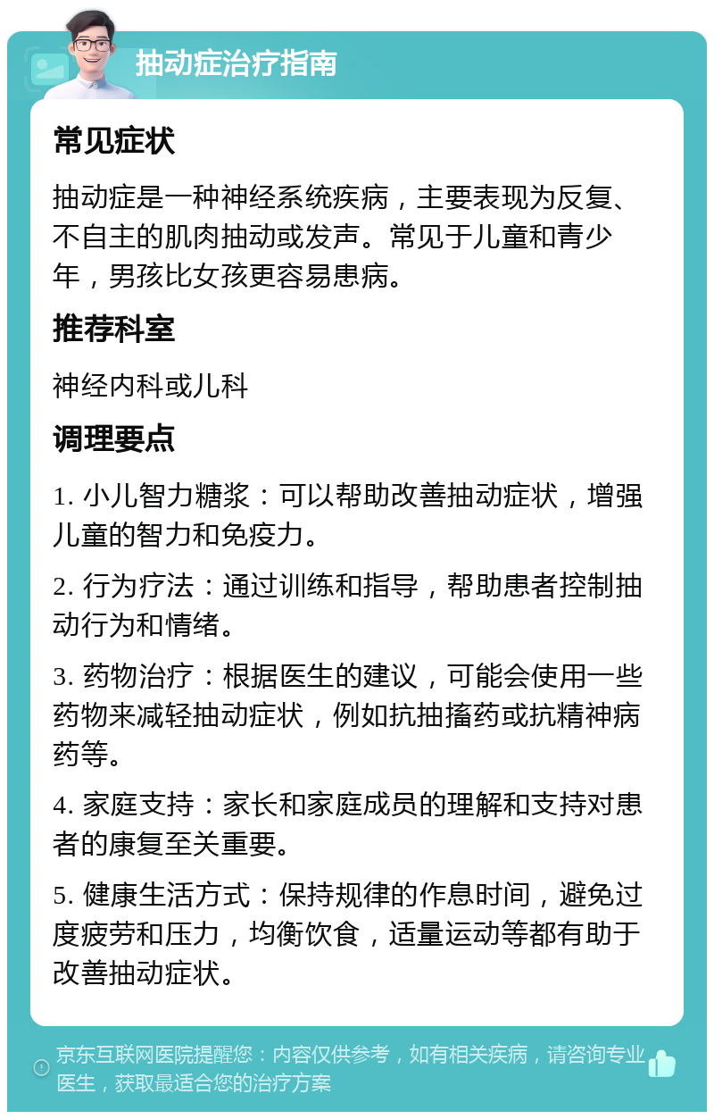 抽动症治疗指南 常见症状 抽动症是一种神经系统疾病，主要表现为反复、不自主的肌肉抽动或发声。常见于儿童和青少年，男孩比女孩更容易患病。 推荐科室 神经内科或儿科 调理要点 1. 小儿智力糖浆：可以帮助改善抽动症状，增强儿童的智力和免疫力。 2. 行为疗法：通过训练和指导，帮助患者控制抽动行为和情绪。 3. 药物治疗：根据医生的建议，可能会使用一些药物来减轻抽动症状，例如抗抽搐药或抗精神病药等。 4. 家庭支持：家长和家庭成员的理解和支持对患者的康复至关重要。 5. 健康生活方式：保持规律的作息时间，避免过度疲劳和压力，均衡饮食，适量运动等都有助于改善抽动症状。