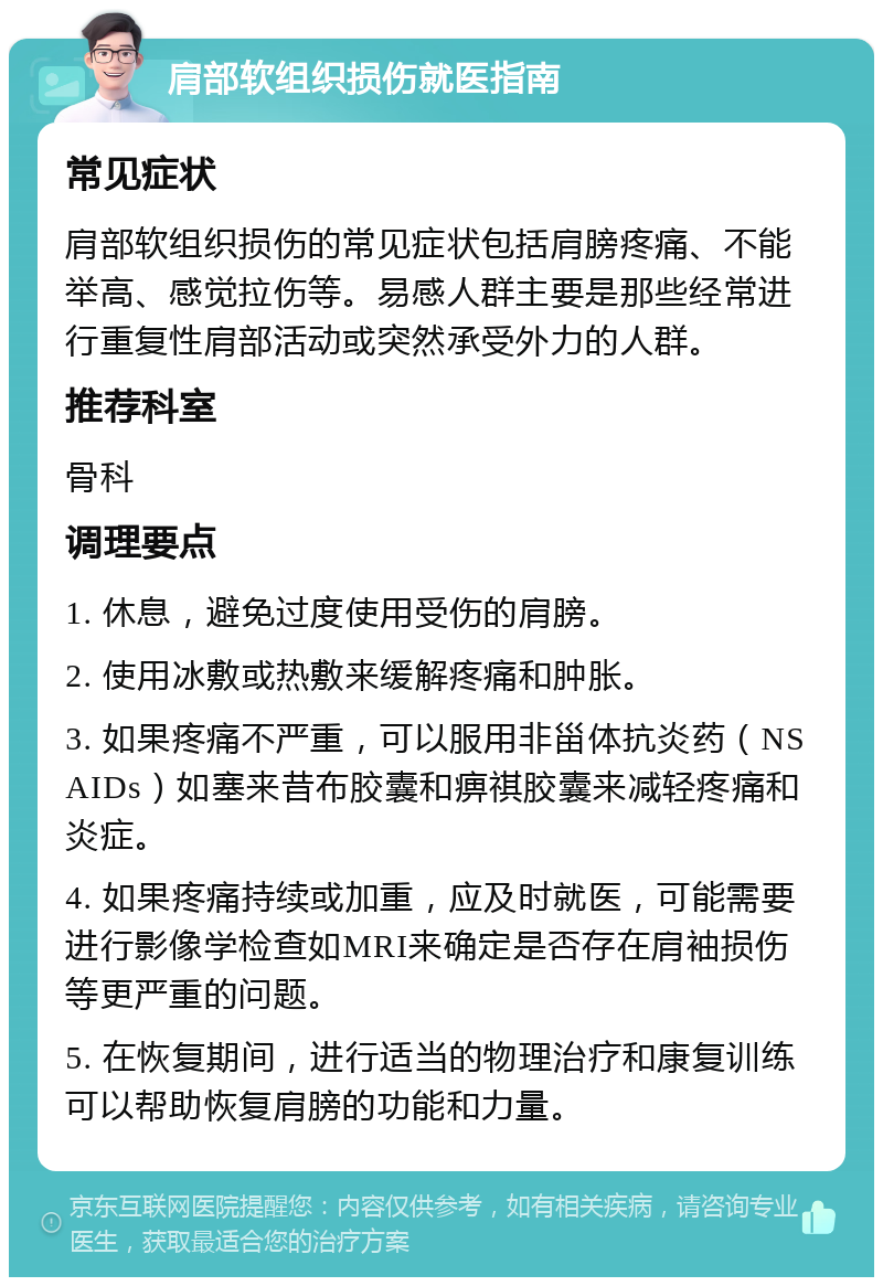 肩部软组织损伤就医指南 常见症状 肩部软组织损伤的常见症状包括肩膀疼痛、不能举高、感觉拉伤等。易感人群主要是那些经常进行重复性肩部活动或突然承受外力的人群。 推荐科室 骨科 调理要点 1. 休息，避免过度使用受伤的肩膀。 2. 使用冰敷或热敷来缓解疼痛和肿胀。 3. 如果疼痛不严重，可以服用非甾体抗炎药（NSAIDs）如塞来昔布胶囊和痹祺胶囊来减轻疼痛和炎症。 4. 如果疼痛持续或加重，应及时就医，可能需要进行影像学检查如MRI来确定是否存在肩袖损伤等更严重的问题。 5. 在恢复期间，进行适当的物理治疗和康复训练可以帮助恢复肩膀的功能和力量。