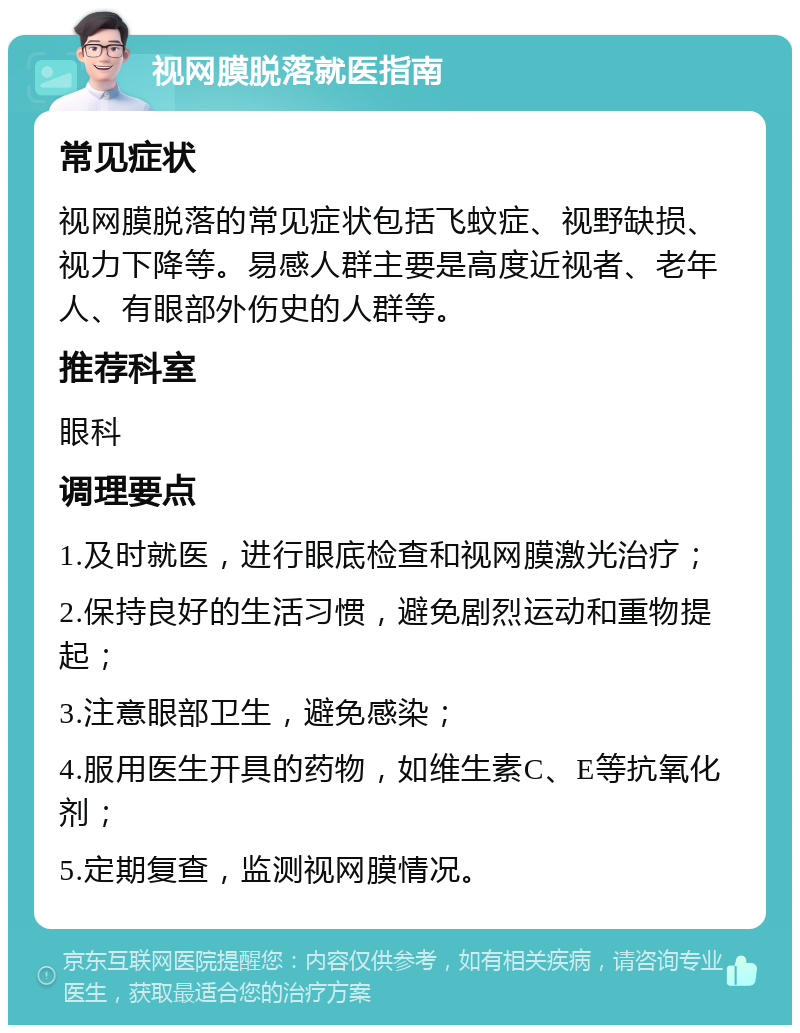 视网膜脱落就医指南 常见症状 视网膜脱落的常见症状包括飞蚊症、视野缺损、视力下降等。易感人群主要是高度近视者、老年人、有眼部外伤史的人群等。 推荐科室 眼科 调理要点 1.及时就医，进行眼底检查和视网膜激光治疗； 2.保持良好的生活习惯，避免剧烈运动和重物提起； 3.注意眼部卫生，避免感染； 4.服用医生开具的药物，如维生素C、E等抗氧化剂； 5.定期复查，监测视网膜情况。