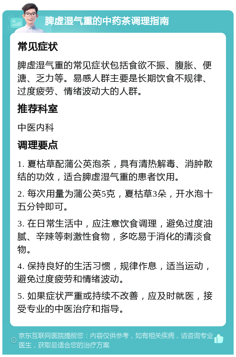 脾虚湿气重的中药茶调理指南 常见症状 脾虚湿气重的常见症状包括食欲不振、腹胀、便溏、乏力等。易感人群主要是长期饮食不规律、过度疲劳、情绪波动大的人群。 推荐科室 中医内科 调理要点 1. 夏枯草配蒲公英泡茶，具有清热解毒、消肿散结的功效，适合脾虚湿气重的患者饮用。 2. 每次用量为蒲公英5克，夏枯草3朵，开水泡十五分钟即可。 3. 在日常生活中，应注意饮食调理，避免过度油腻、辛辣等刺激性食物，多吃易于消化的清淡食物。 4. 保持良好的生活习惯，规律作息，适当运动，避免过度疲劳和情绪波动。 5. 如果症状严重或持续不改善，应及时就医，接受专业的中医治疗和指导。